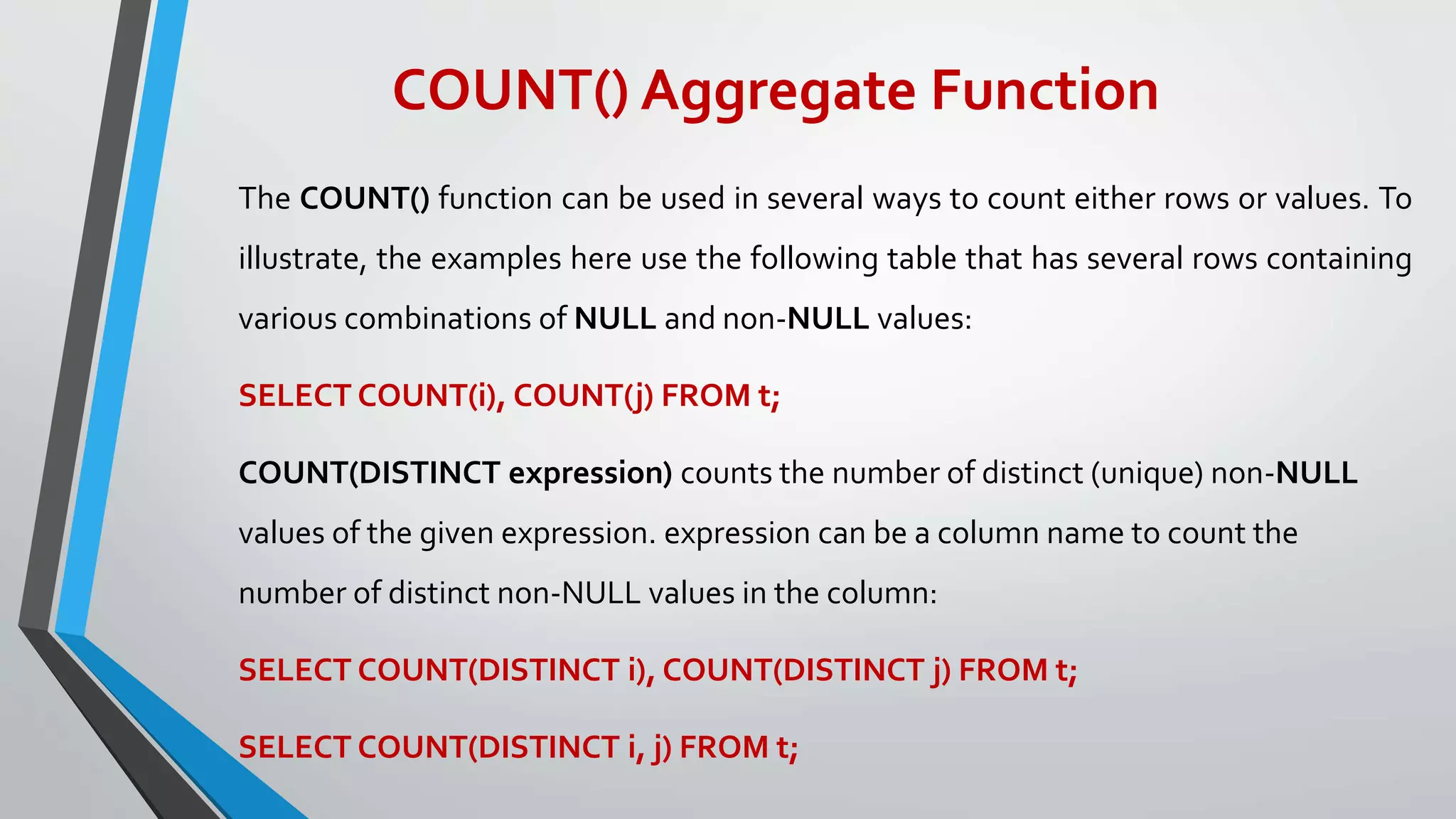 COUNT() Aggregate Function
The COUNT() function can be used in several ways to count either rows or values. To
illustrate, the examples here use the following table that has several rows containing
various combinations of NULL and non-NULL values:
SELECT COUNT(i), COUNT(j) FROM t;
COUNT(DISTINCT expression) counts the number of distinct (unique) non-NULL
values of the given expression. expression can be a column name to count the
number of distinct non-NULL values in the column:
SELECT COUNT(DISTINCT i), COUNT(DISTINCT j) FROM t;
SELECT COUNT(DISTINCT i, j) FROM t;
 