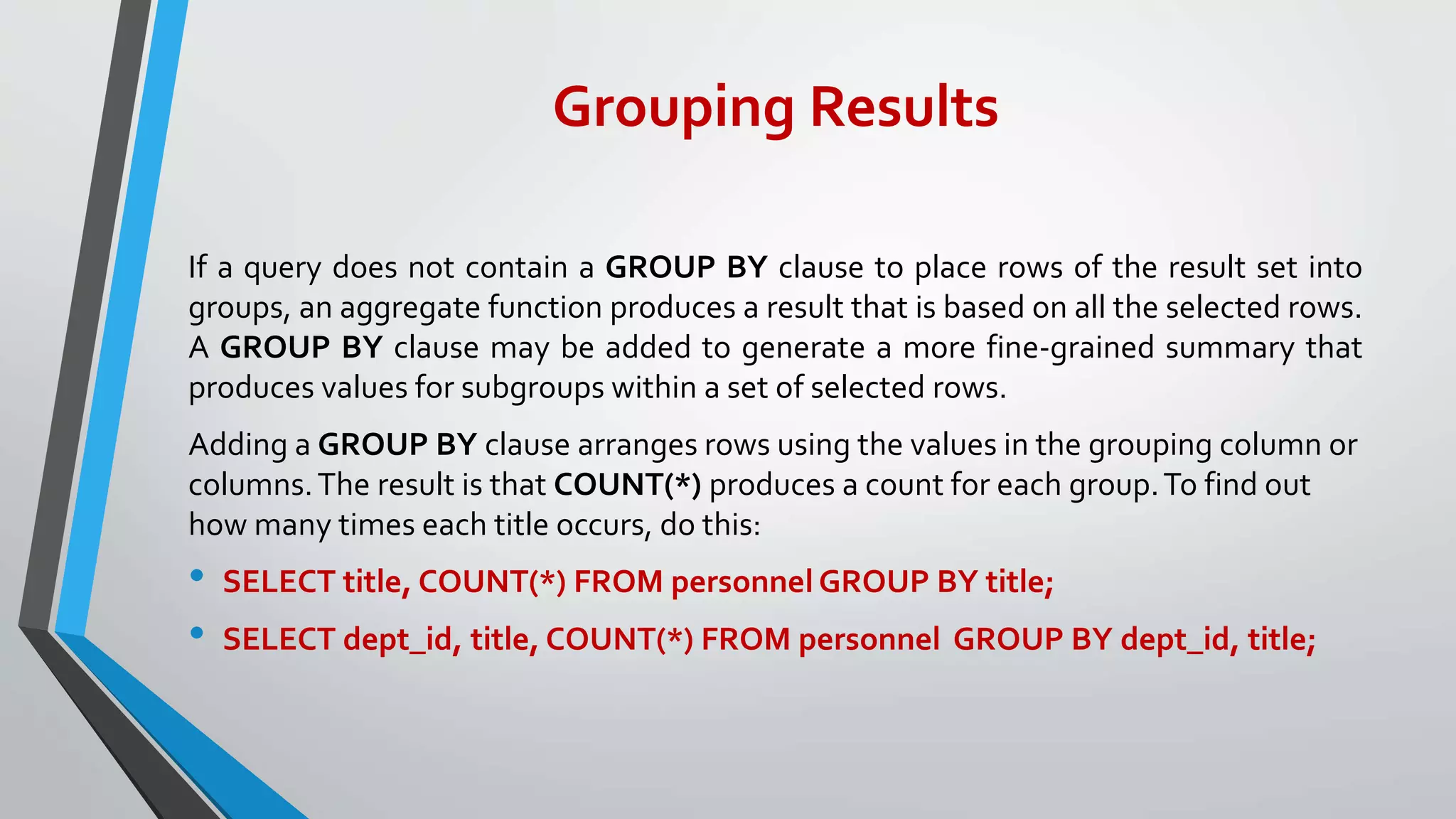 Grouping Results
If a query does not contain a GROUP BY clause to place rows of the result set into
groups, an aggregate function produces a result that is based on all the selected rows.
A GROUP BY clause may be added to generate a more fine-grained summary that
produces values for subgroups within a set of selected rows.
Adding a GROUP BY clause arranges rows using the values in the grouping column or
columns.The result is that COUNT(*) produces a count for each group.To find out
how many times each title occurs, do this:
• SELECT title, COUNT(*) FROM personnel GROUP BY title;
• SELECT dept_id, title, COUNT(*) FROM personnel GROUP BY dept_id, title;
 