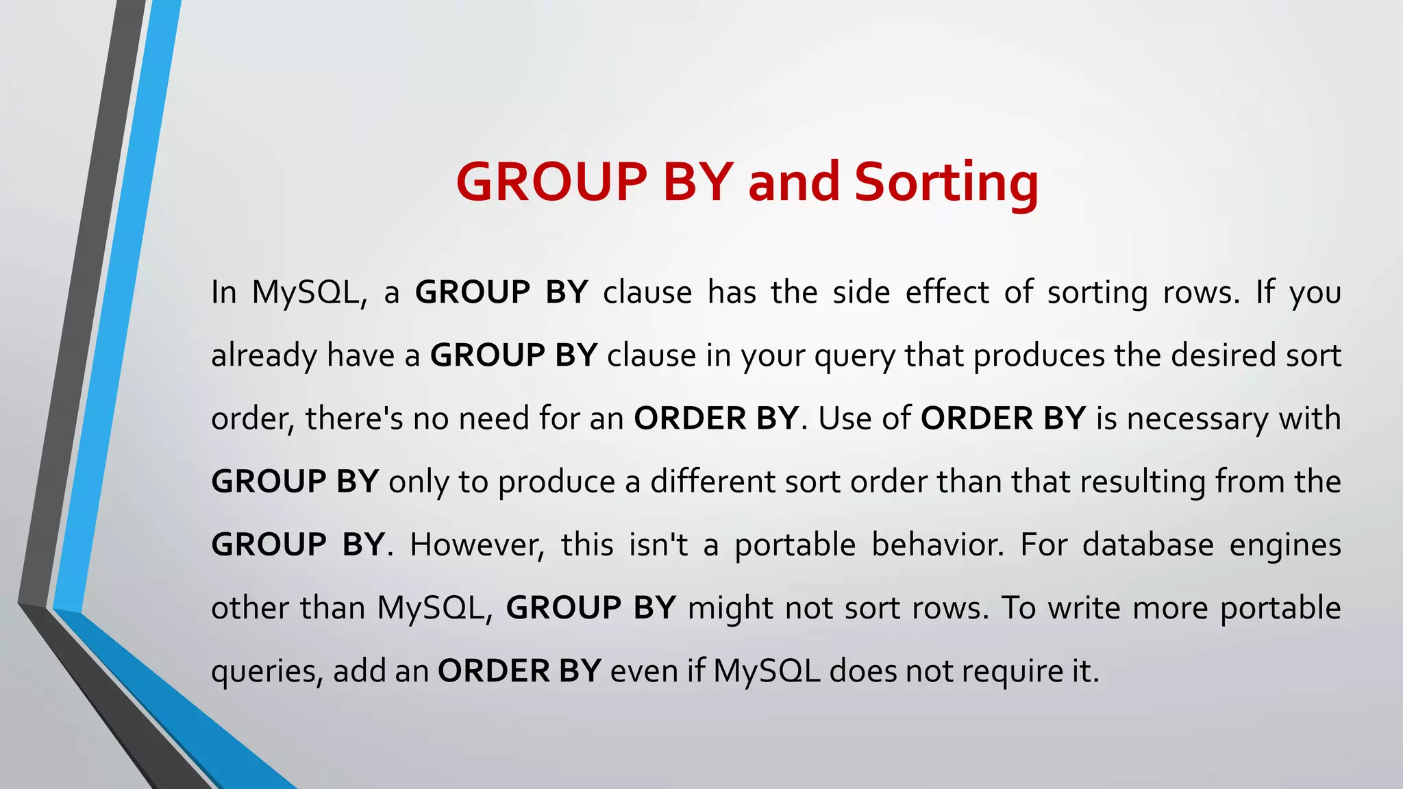 GROUP BY and Sorting
In MySQL, a GROUP BY clause has the side effect of sorting rows. If you
already have a GROUP BY clause in your query that produces the desired sort
order, there's no need for an ORDER BY. Use of ORDER BY is necessary with
GROUP BY only to produce a different sort order than that resulting from the
GROUP BY. However, this isn't a portable behavior. For database engines
other than MySQL, GROUP BY might not sort rows. To write more portable
queries, add an ORDER BY even if MySQL does not require it.
 