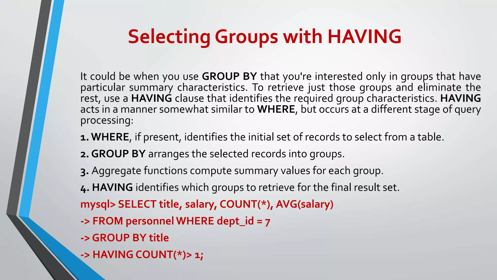 Selecting Groups with HAVING
It could be when you use GROUP BY that you're interested only in groups that have
particular summary characteristics. To retrieve just those groups and eliminate the
rest, use a HAVING clause that identifies the required group characteristics. HAVING
acts in a manner somewhat similar to WHERE, but occurs at a different stage of query
processing:
1.WHERE, if present, identifies the initial set of records to select from a table.
2. GROUP BY arranges the selected records into groups.
3. Aggregate functions compute summary values for each group.
4. HAVING identifies which groups to retrieve for the final result set.
mysql> SELECT title, salary, COUNT(*), AVG(salary)
-> FROM personnel WHERE dept_id = 7
-> GROUP BY title
-> HAVING COUNT(*)> 1;
 