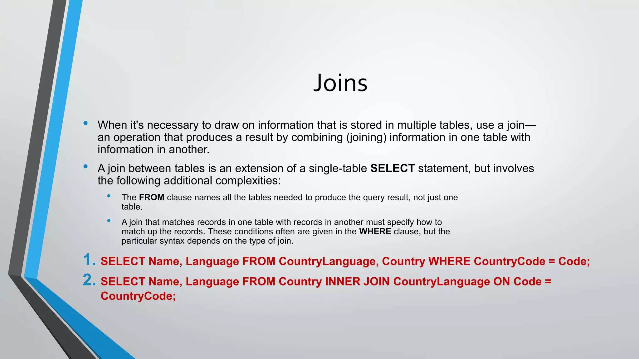 Joins
• When it's necessary to draw on information that is stored in multiple tables, use a join—
an operation that produces a result by combining (joining) information in one table with
information in another.
• A join between tables is an extension of a single-table SELECT statement, but involves
the following additional complexities:
• The FROM clause names all the tables needed to produce the query result, not just one
table.
• A join that matches records in one table with records in another must specify how to
match up the records. These conditions often are given in the WHERE clause, but the
particular syntax depends on the type of join.
1. SELECT Name, Language FROM CountryLanguage, Country WHERE CountryCode = Code;
2. SELECT Name, Language FROM Country INNER JOIN CountryLanguage ON Code =
CountryCode;
 