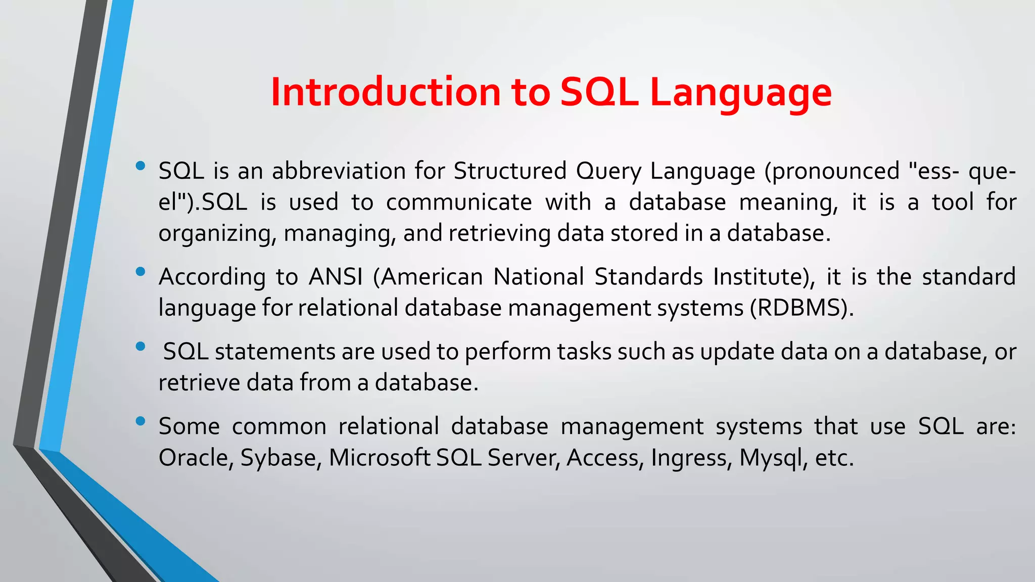 Introduction to SQL Language
• SQL is an abbreviation for Structured Query Language (pronounced "ess- que-
el").SQL is used to communicate with a database meaning, it is a tool for
organizing, managing, and retrieving data stored in a database.
• According to ANSI (American National Standards Institute), it is the standard
language for relational database management systems (RDBMS).
• SQL statements are used to perform tasks such as update data on a database, or
retrieve data from a database.
• Some common relational database management systems that use SQL are:
Oracle, Sybase, Microsoft SQL Server, Access, Ingress, Mysql, etc.
 