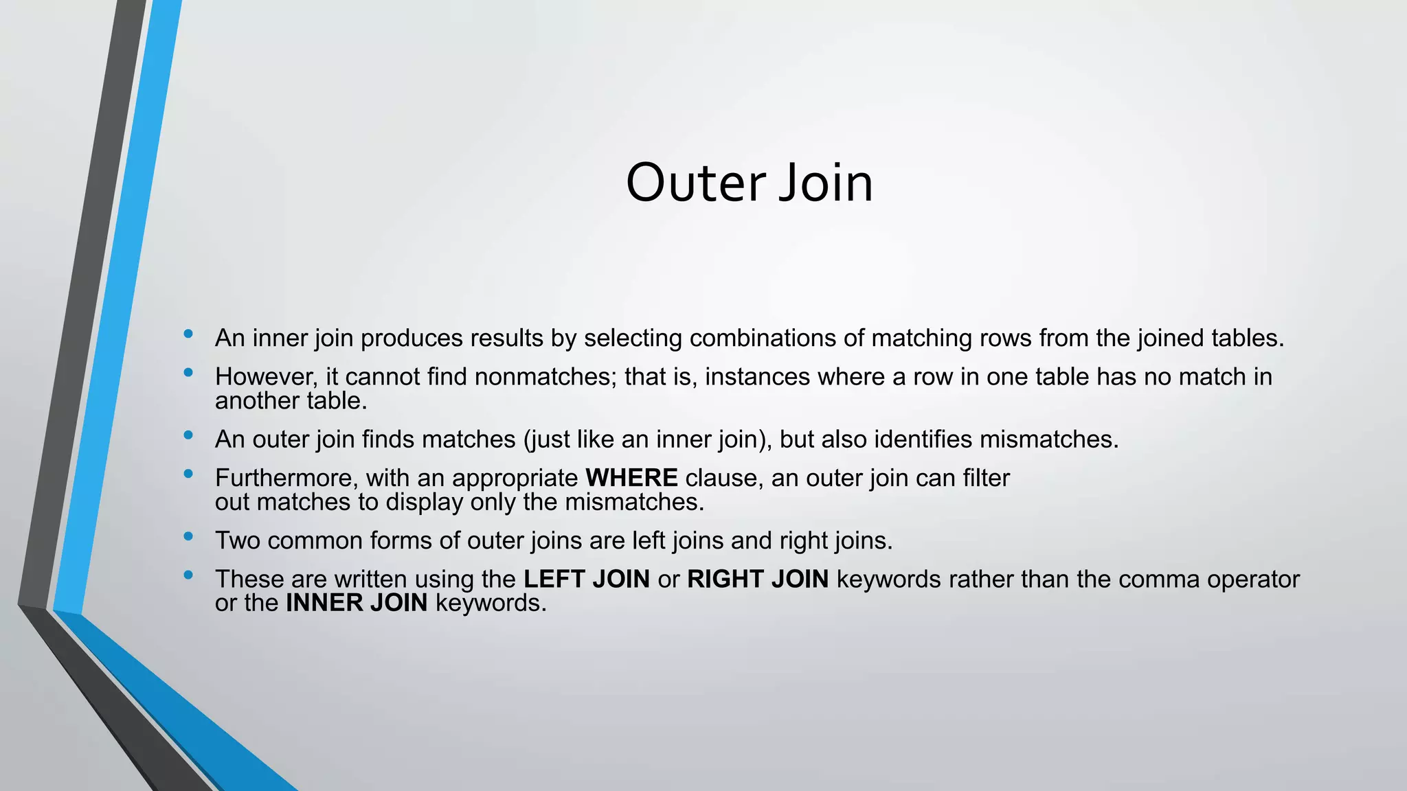 Outer Join
• An inner join produces results by selecting combinations of matching rows from the joined tables.
• However, it cannot find nonmatches; that is, instances where a row in one table has no match in
another table.
• An outer join finds matches (just like an inner join), but also identifies mismatches.
• Furthermore, with an appropriate WHERE clause, an outer join can filter
out matches to display only the mismatches.
• Two common forms of outer joins are left joins and right joins.
• These are written using the LEFT JOIN or RIGHT JOIN keywords rather than the comma operator
or the INNER JOIN keywords.
 