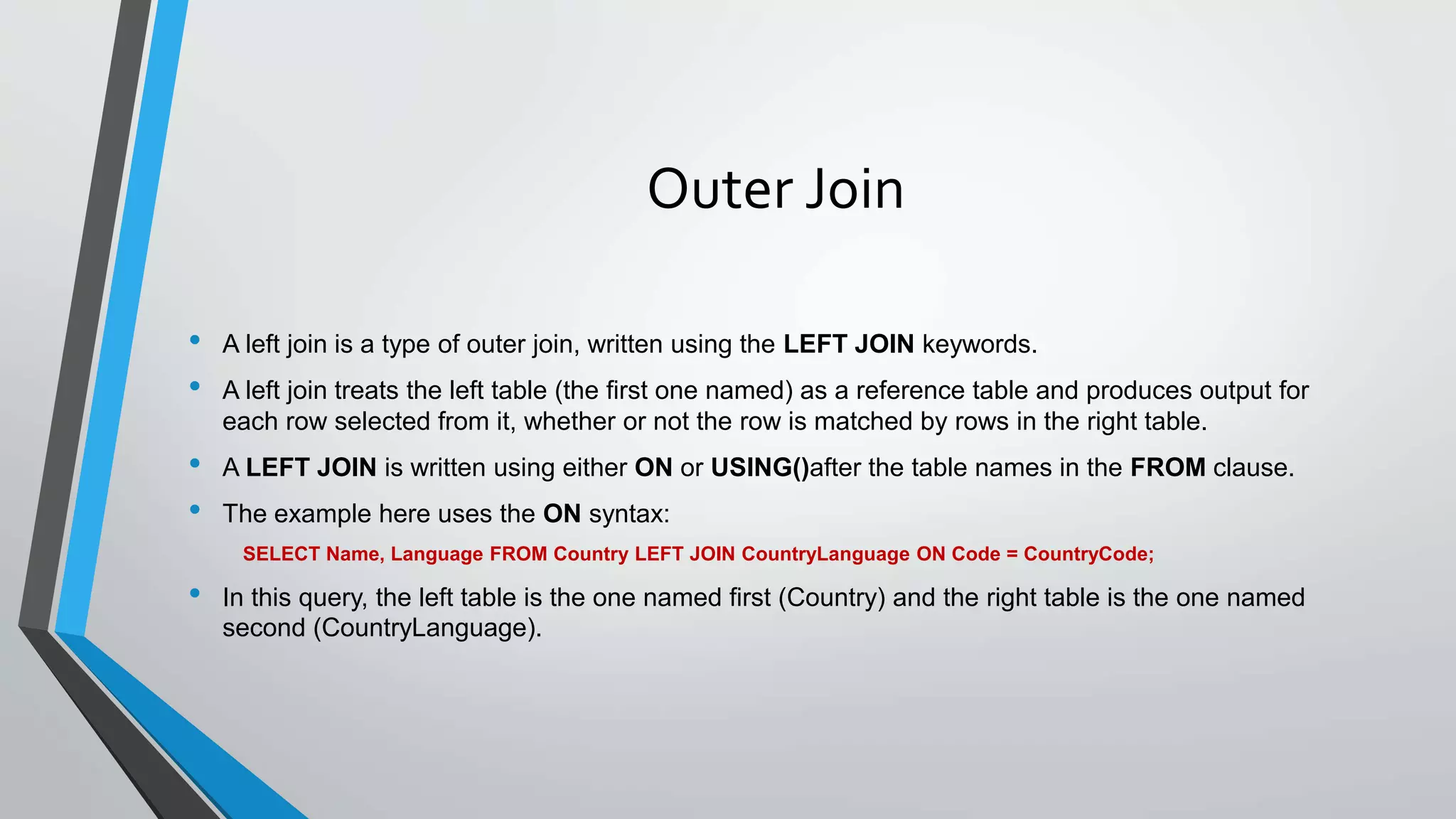 Outer Join
• A left join is a type of outer join, written using the LEFT JOIN keywords.
• A left join treats the left table (the first one named) as a reference table and produces output for
each row selected from it, whether or not the row is matched by rows in the right table.
• A LEFT JOIN is written using either ON or USING()after the table names in the FROM clause.
• The example here uses the ON syntax:
SELECT Name, Language FROM Country LEFT JOIN CountryLanguage ON Code = CountryCode;
• In this query, the left table is the one named first (Country) and the right table is the one named
second (CountryLanguage).
 