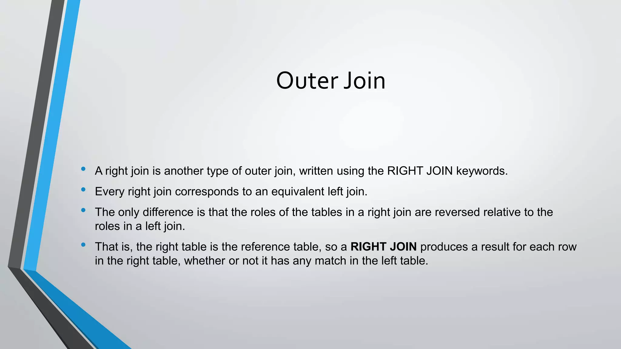 Outer Join
• A right join is another type of outer join, written using the RIGHT JOIN keywords.
• Every right join corresponds to an equivalent left join.
• The only difference is that the roles of the tables in a right join are reversed relative to the
roles in a left join.
• That is, the right table is the reference table, so a RIGHT JOIN produces a result for each row
in the right table, whether or not it has any match in the left table.
 
