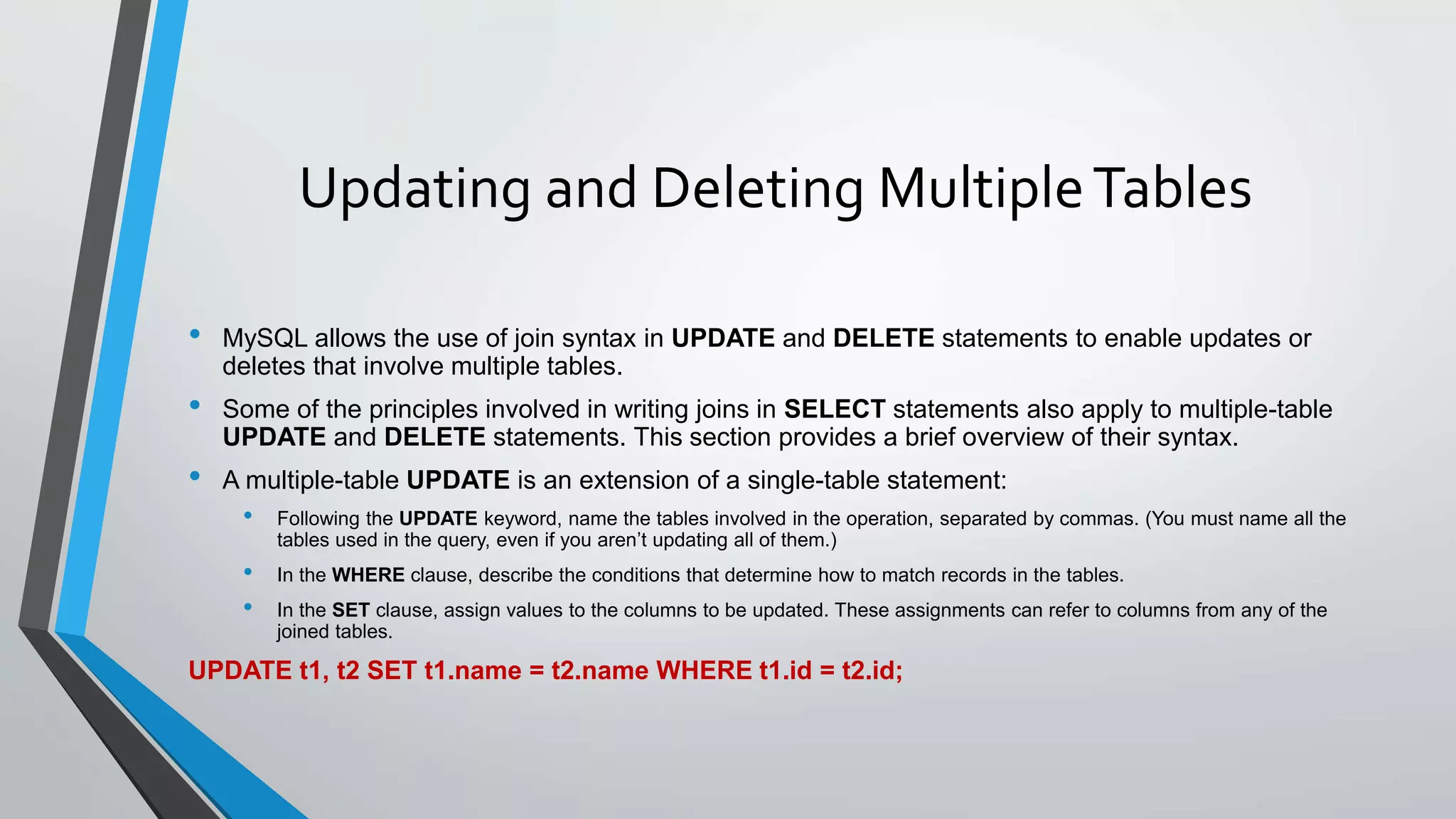 Updating and Deleting MultipleTables
• MySQL allows the use of join syntax in UPDATE and DELETE statements to enable updates or
deletes that involve multiple tables.
• Some of the principles involved in writing joins in SELECT statements also apply to multiple-table
UPDATE and DELETE statements. This section provides a brief overview of their syntax.
• A multiple-table UPDATE is an extension of a single-table statement:
• Following the UPDATE keyword, name the tables involved in the operation, separated by commas. (You must name all the
tables used in the query, even if you aren’t updating all of them.)
• In the WHERE clause, describe the conditions that determine how to match records in the tables.
• In the SET clause, assign values to the columns to be updated. These assignments can refer to columns from any of the
joined tables.
UPDATE t1, t2 SET t1.name = t2.name WHERE t1.id = t2.id;
 
