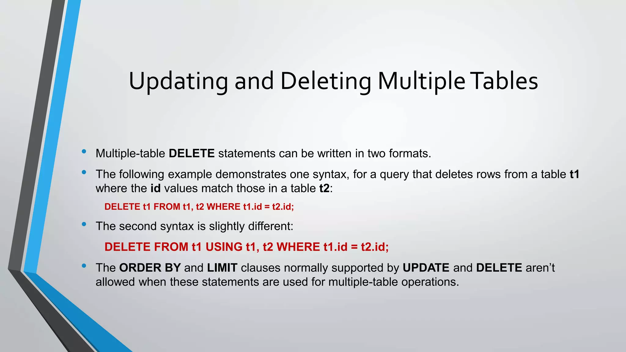 Updating and Deleting MultipleTables
• Multiple-table DELETE statements can be written in two formats.
• The following example demonstrates one syntax, for a query that deletes rows from a table t1
where the id values match those in a table t2:
DELETE t1 FROM t1, t2 WHERE t1.id = t2.id;
• The second syntax is slightly different:
DELETE FROM t1 USING t1, t2 WHERE t1.id = t2.id;
• The ORDER BY and LIMIT clauses normally supported by UPDATE and DELETE aren’t
allowed when these statements are used for multiple-table operations.
 