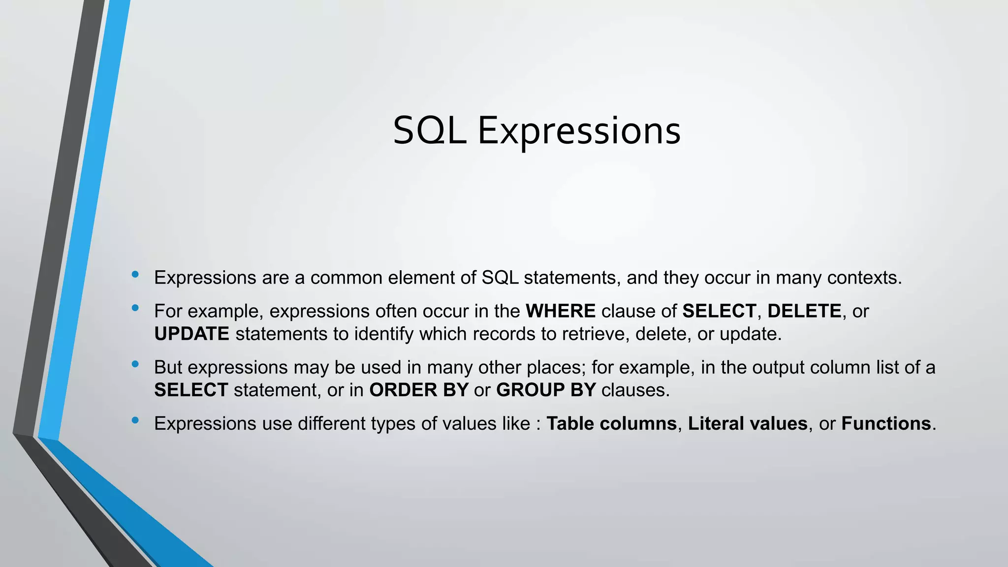 SQL Expressions
• Expressions are a common element of SQL statements, and they occur in many contexts.
• For example, expressions often occur in the WHERE clause of SELECT, DELETE, or
UPDATE statements to identify which records to retrieve, delete, or update.
• But expressions may be used in many other places; for example, in the output column list of a
SELECT statement, or in ORDER BY or GROUP BY clauses.
• Expressions use different types of values like : Table columns, Literal values, or Functions.
 