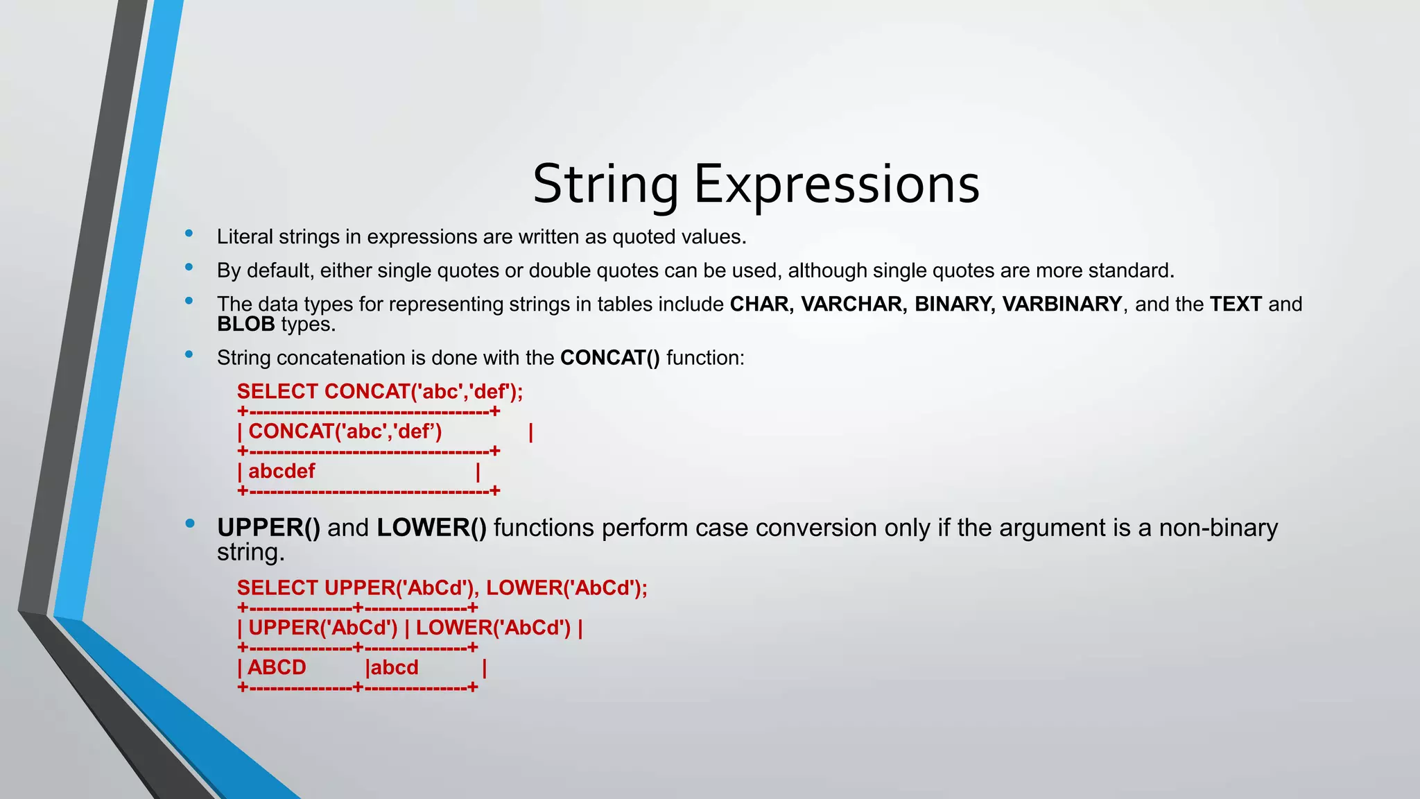 String Expressions
• Literal strings in expressions are written as quoted values.
• By default, either single quotes or double quotes can be used, although single quotes are more standard.
• The data types for representing strings in tables include CHAR, VARCHAR, BINARY, VARBINARY, and the TEXT and
BLOB types.
• String concatenation is done with the CONCAT() function:
SELECT CONCAT('abc','def');
+-----------------------------------+
| CONCAT('abc','def’) |
+-----------------------------------+
| abcdef |
+-----------------------------------+
• UPPER() and LOWER() functions perform case conversion only if the argument is a non-binary
string.
SELECT UPPER('AbCd'), LOWER('AbCd');
+---------------+---------------+
| UPPER('AbCd') | LOWER('AbCd') |
+---------------+---------------+
| ABCD |abcd |
+---------------+---------------+
 