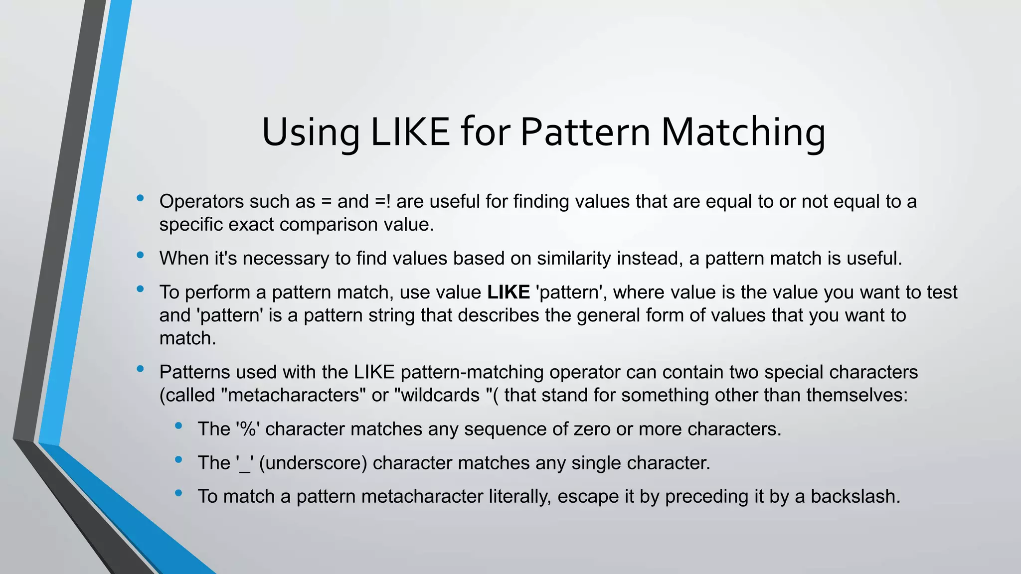 Using LIKE for Pattern Matching
• Operators such as = and =! are useful for finding values that are equal to or not equal to a
specific exact comparison value.
• When it's necessary to find values based on similarity instead, a pattern match is useful.
• To perform a pattern match, use value LIKE 'pattern', where value is the value you want to test
and 'pattern' is a pattern string that describes the general form of values that you want to
match.
• Patterns used with the LIKE pattern-matching operator can contain two special characters
(called "metacharacters" or "wildcards "( that stand for something other than themselves:
• The '%' character matches any sequence of zero or more characters.
• The '_' (underscore) character matches any single character.
• To match a pattern metacharacter literally, escape it by preceding it by a backslash.
 