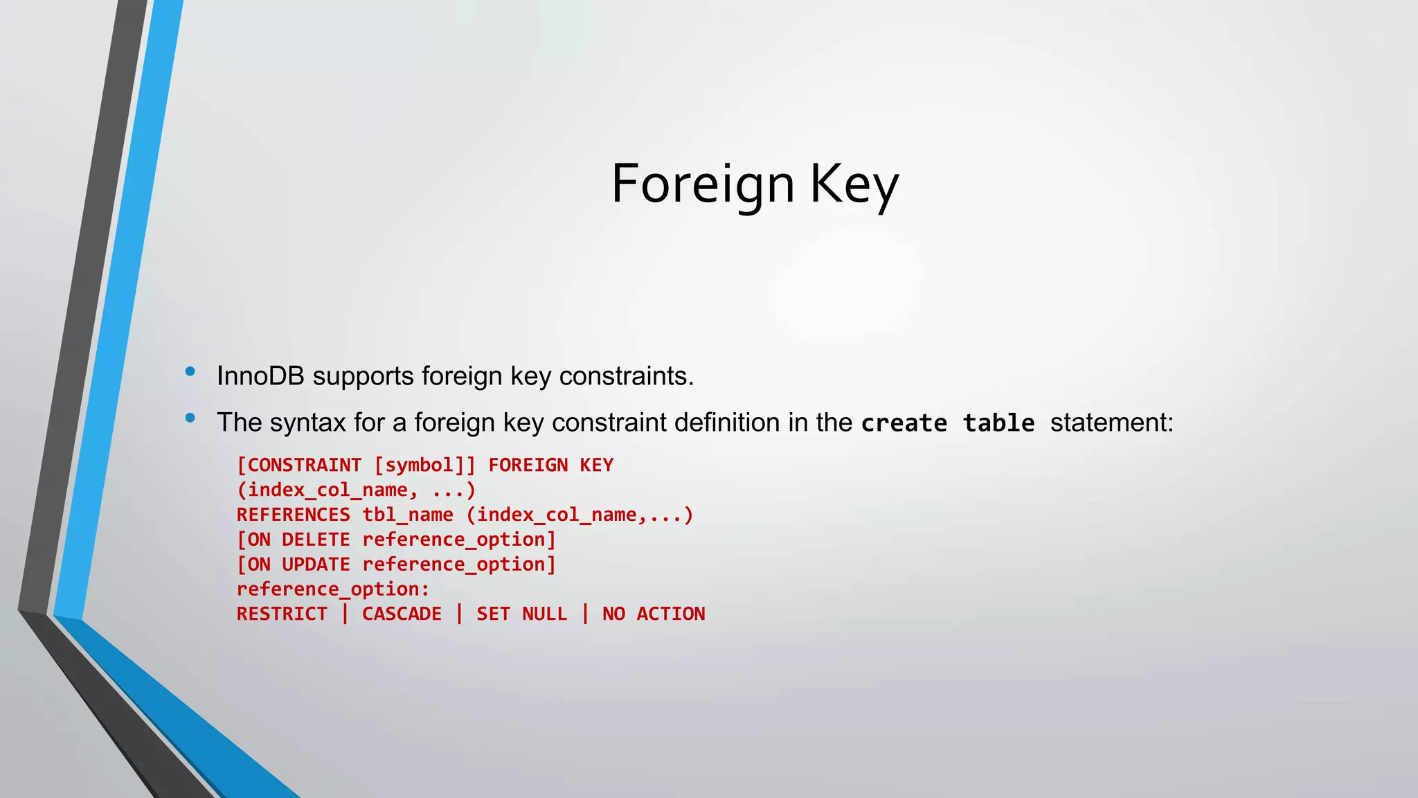 Foreign Key
• InnoDB supports foreign key constraints.
• The syntax for a foreign key constraint definition in the create table statement:
[CONSTRAINT [symbol]] FOREIGN KEY
(index_col_name, ...)
REFERENCES tbl_name (index_col_name,...)
[ON DELETE reference_option]
[ON UPDATE reference_option]
reference_option:
RESTRICT | CASCADE | SET NULL | NO ACTION
 