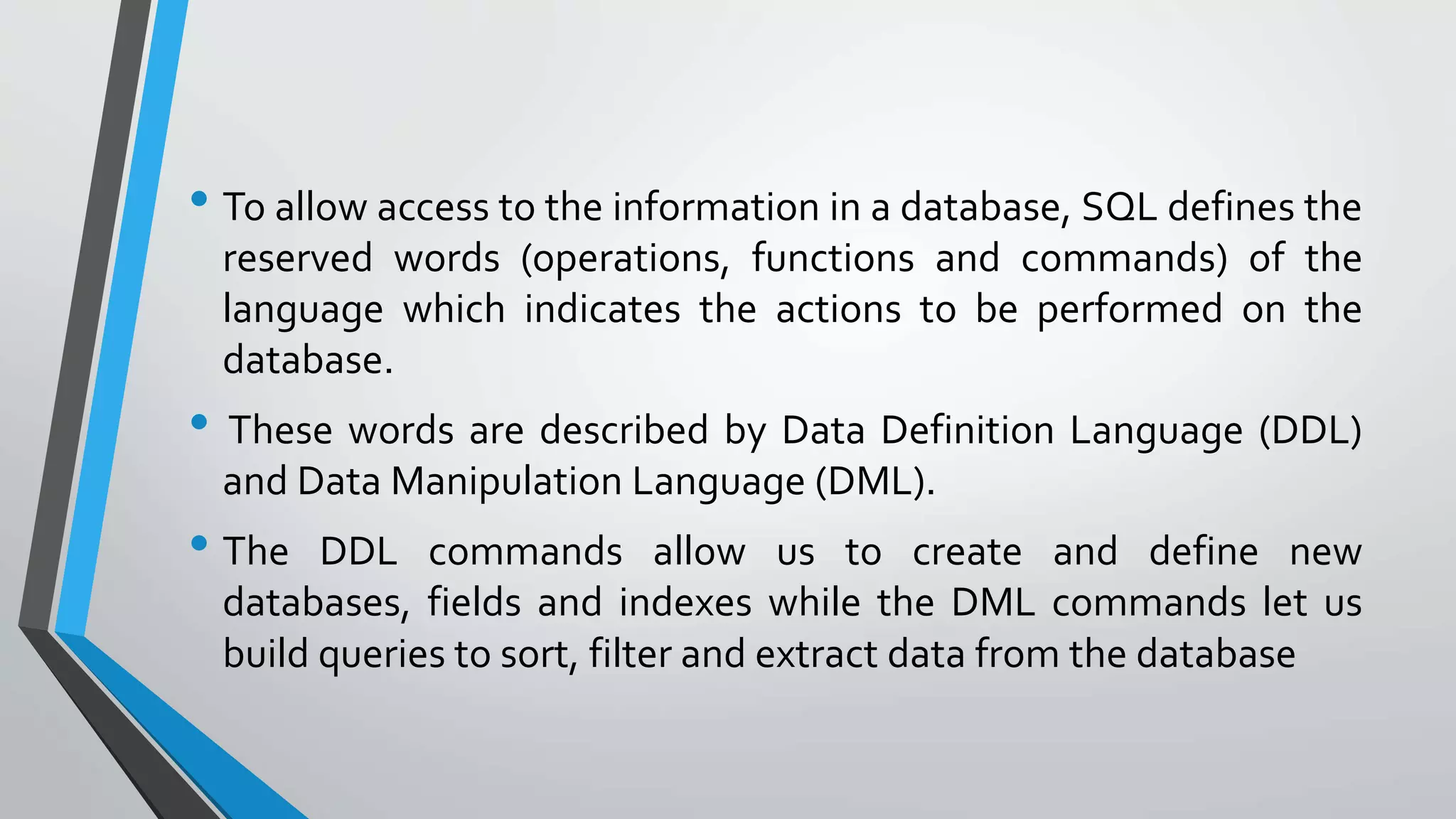 • To allow access to the information in a database, SQL defines the
reserved words (operations, functions and commands) of the
language which indicates the actions to be performed on the
database.
• These words are described by Data Definition Language (DDL)
and Data Manipulation Language (DML).
• The DDL commands allow us to create and define new
databases, fields and indexes while the DML commands let us
build queries to sort, filter and extract data from the database
 