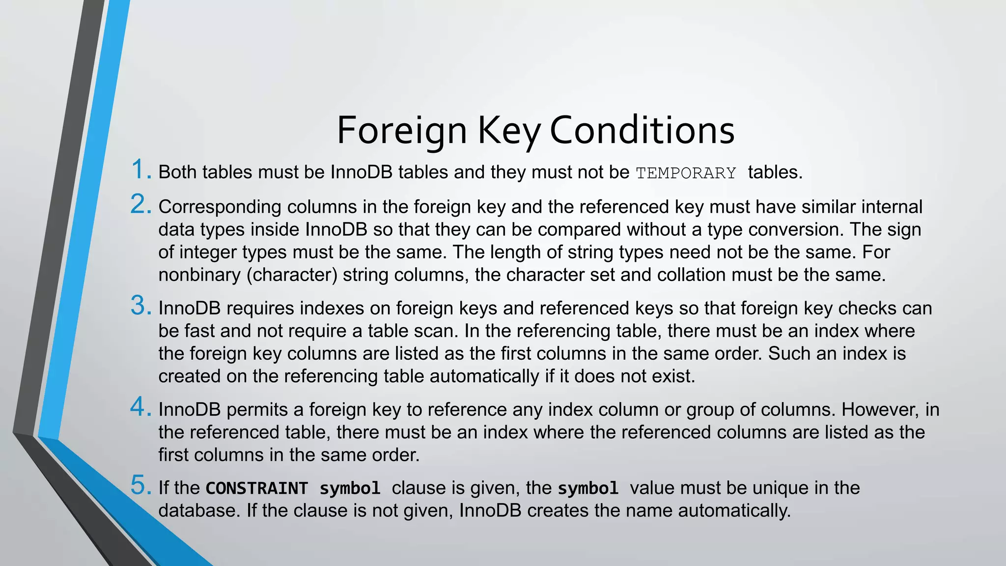 Foreign Key Conditions
1. Both tables must be InnoDB tables and they must not be TEMPORARY tables.
2. Corresponding columns in the foreign key and the referenced key must have similar internal
data types inside InnoDB so that they can be compared without a type conversion. The sign
of integer types must be the same. The length of string types need not be the same. For
nonbinary (character) string columns, the character set and collation must be the same.
3. InnoDB requires indexes on foreign keys and referenced keys so that foreign key checks can
be fast and not require a table scan. In the referencing table, there must be an index where
the foreign key columns are listed as the first columns in the same order. Such an index is
created on the referencing table automatically if it does not exist.
4. InnoDB permits a foreign key to reference any index column or group of columns. However, in
the referenced table, there must be an index where the referenced columns are listed as the
first columns in the same order.
5. If the CONSTRAINT symbol clause is given, the symbol value must be unique in the
database. If the clause is not given, InnoDB creates the name automatically.
 