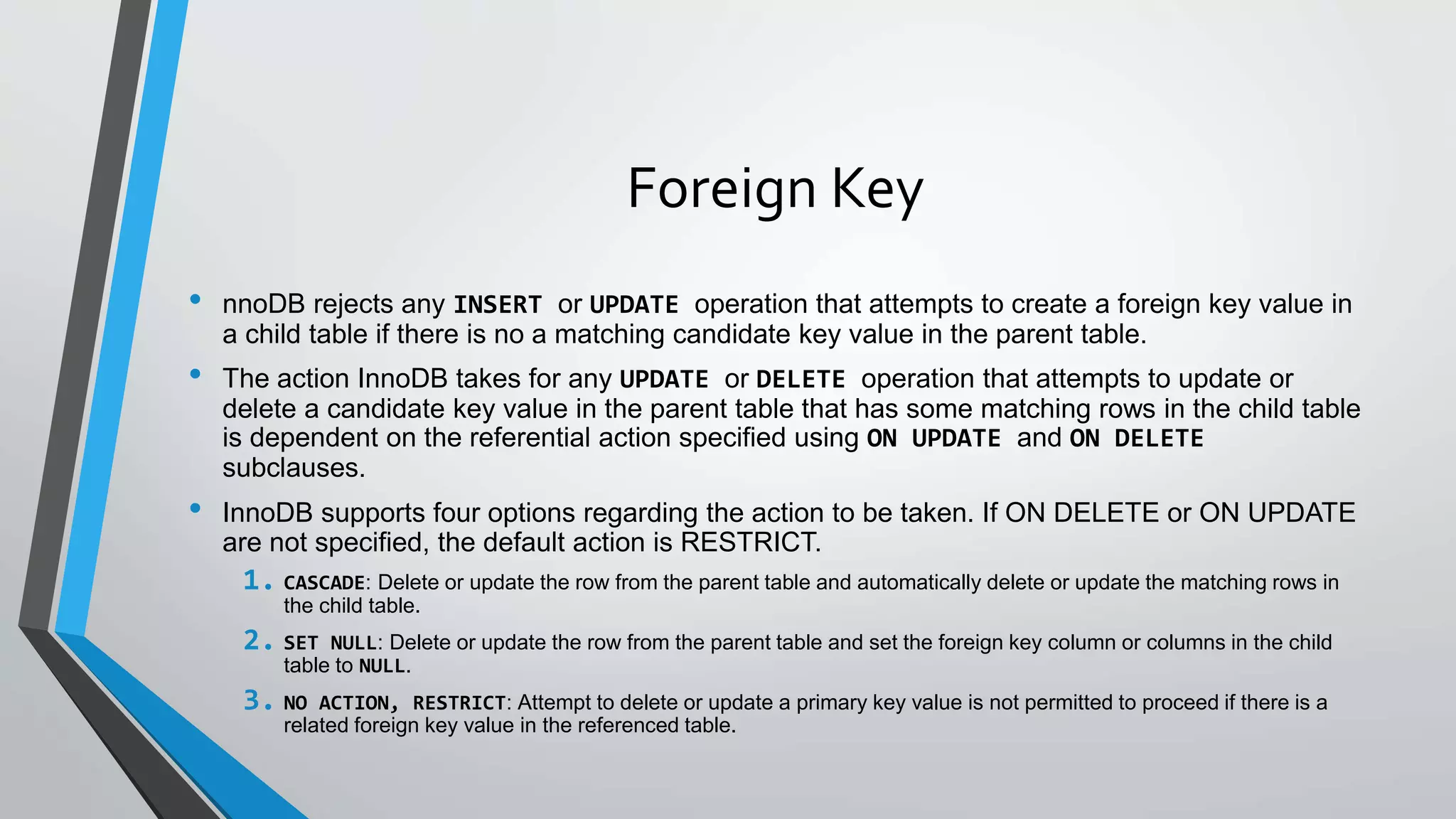 Foreign Key
• nnoDB rejects any INSERT or UPDATE operation that attempts to create a foreign key value in
a child table if there is no a matching candidate key value in the parent table.
• The action InnoDB takes for any UPDATE or DELETE operation that attempts to update or
delete a candidate key value in the parent table that has some matching rows in the child table
is dependent on the referential action specified using ON UPDATE and ON DELETE
subclauses.
• InnoDB supports four options regarding the action to be taken. If ON DELETE or ON UPDATE
are not specified, the default action is RESTRICT.
1. CASCADE: Delete or update the row from the parent table and automatically delete or update the matching rows in
the child table.
2. SET NULL: Delete or update the row from the parent table and set the foreign key column or columns in the child
table to NULL.
3. NO ACTION, RESTRICT: Attempt to delete or update a primary key value is not permitted to proceed if there is a
related foreign key value in the referenced table.
 