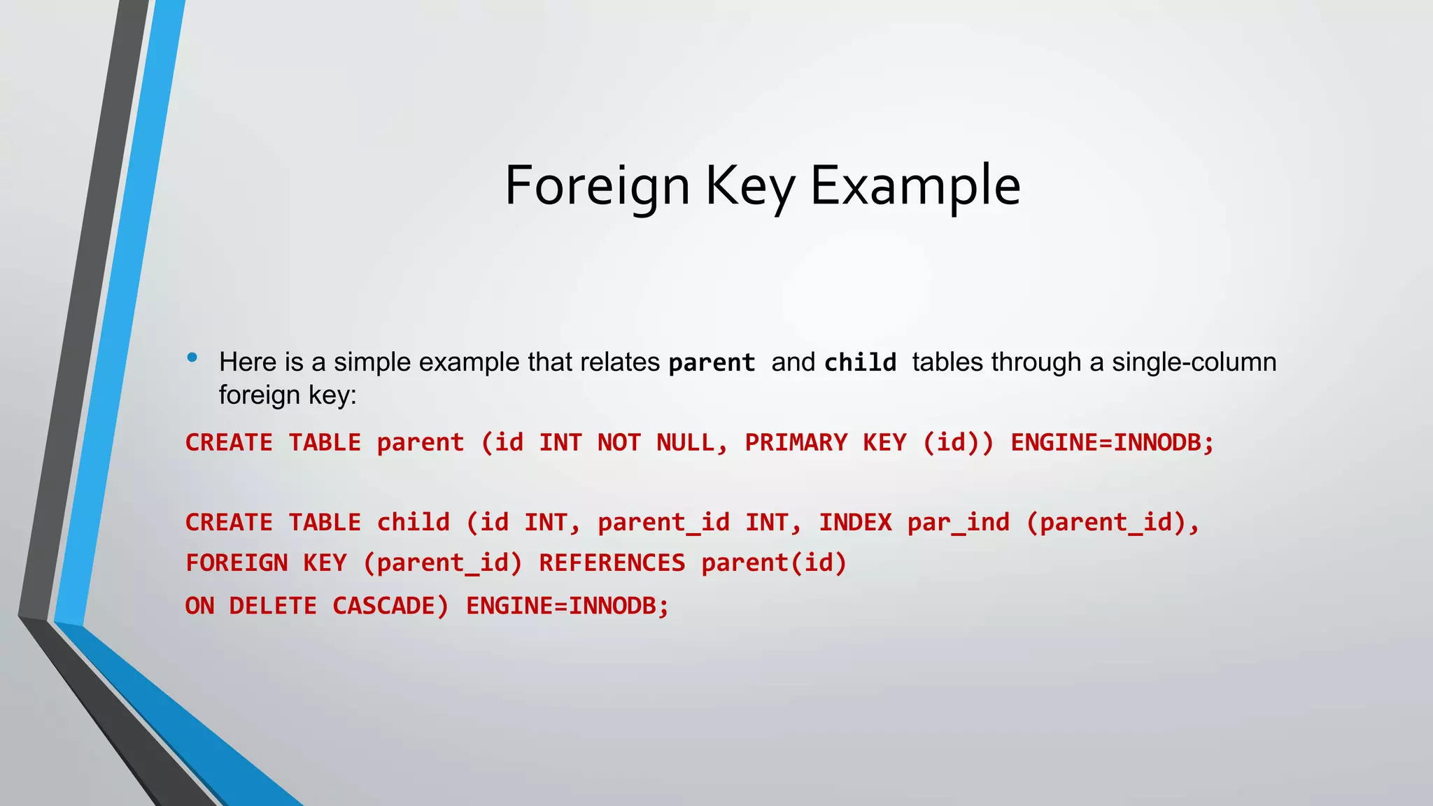 Foreign Key Example
• Here is a simple example that relates parent and child tables through a single-column
foreign key:
CREATE TABLE parent (id INT NOT NULL, PRIMARY KEY (id)) ENGINE=INNODB;
CREATE TABLE child (id INT, parent_id INT, INDEX par_ind (parent_id),
FOREIGN KEY (parent_id) REFERENCES parent(id)
ON DELETE CASCADE) ENGINE=INNODB;
 