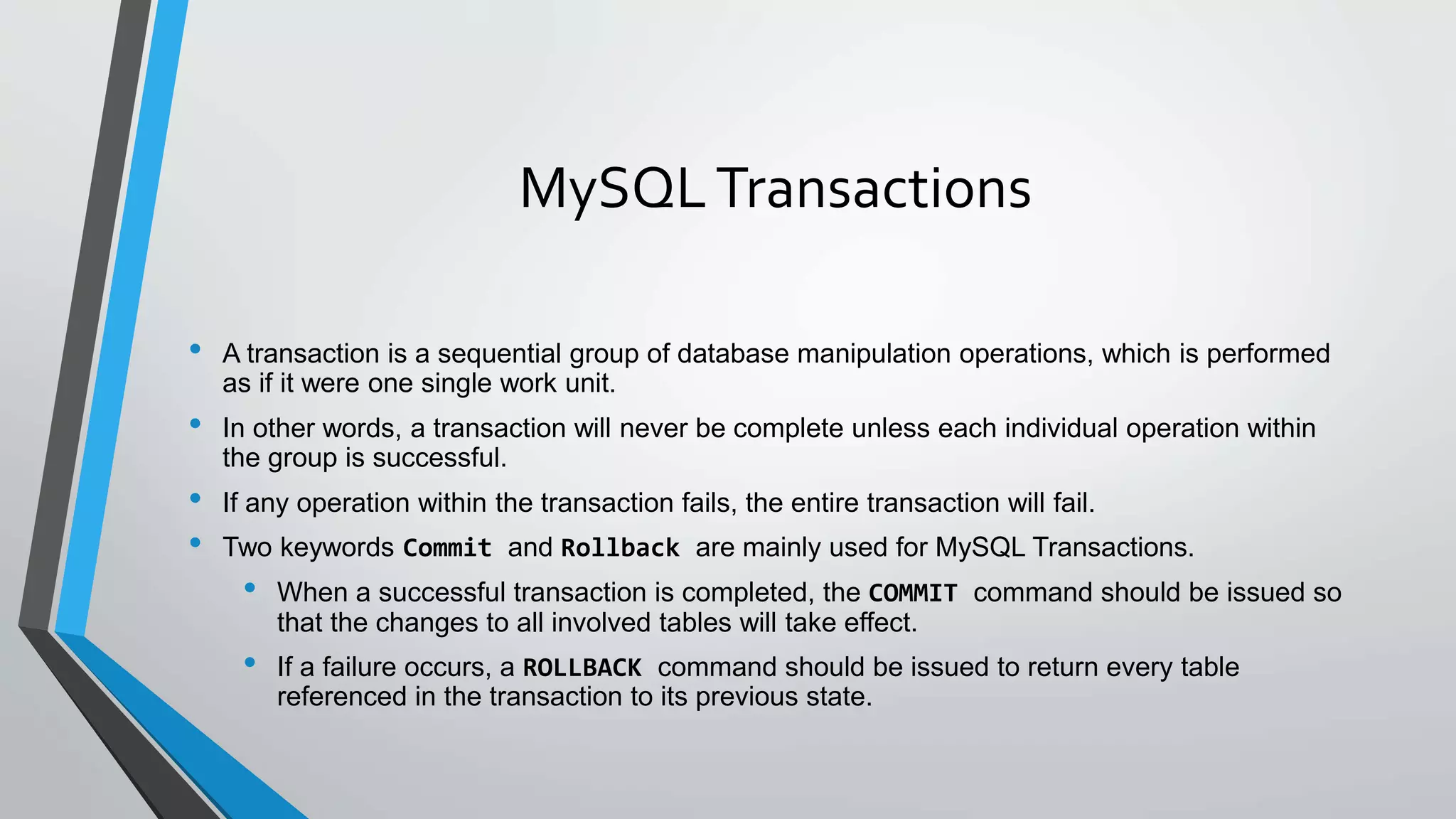 MySQLTransactions
• A transaction is a sequential group of database manipulation operations, which is performed
as if it were one single work unit.
• In other words, a transaction will never be complete unless each individual operation within
the group is successful.
• If any operation within the transaction fails, the entire transaction will fail.
• Two keywords Commit and Rollback are mainly used for MySQL Transactions.
• When a successful transaction is completed, the COMMIT command should be issued so
that the changes to all involved tables will take effect.
• If a failure occurs, a ROLLBACK command should be issued to return every table
referenced in the transaction to its previous state.
 