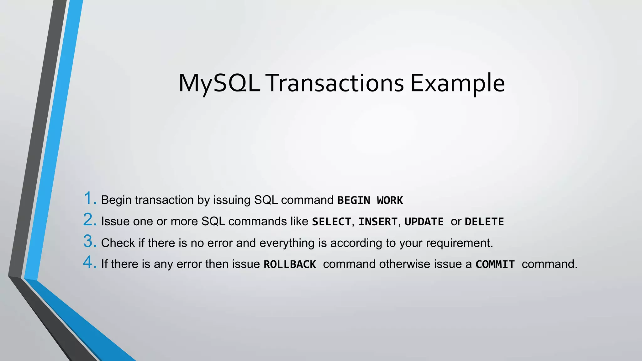 MySQLTransactions Example
1. Begin transaction by issuing SQL command BEGIN WORK
2. Issue one or more SQL commands like SELECT, INSERT, UPDATE or DELETE
3. Check if there is no error and everything is according to your requirement.
4. If there is any error then issue ROLLBACK command otherwise issue a COMMIT command.
 