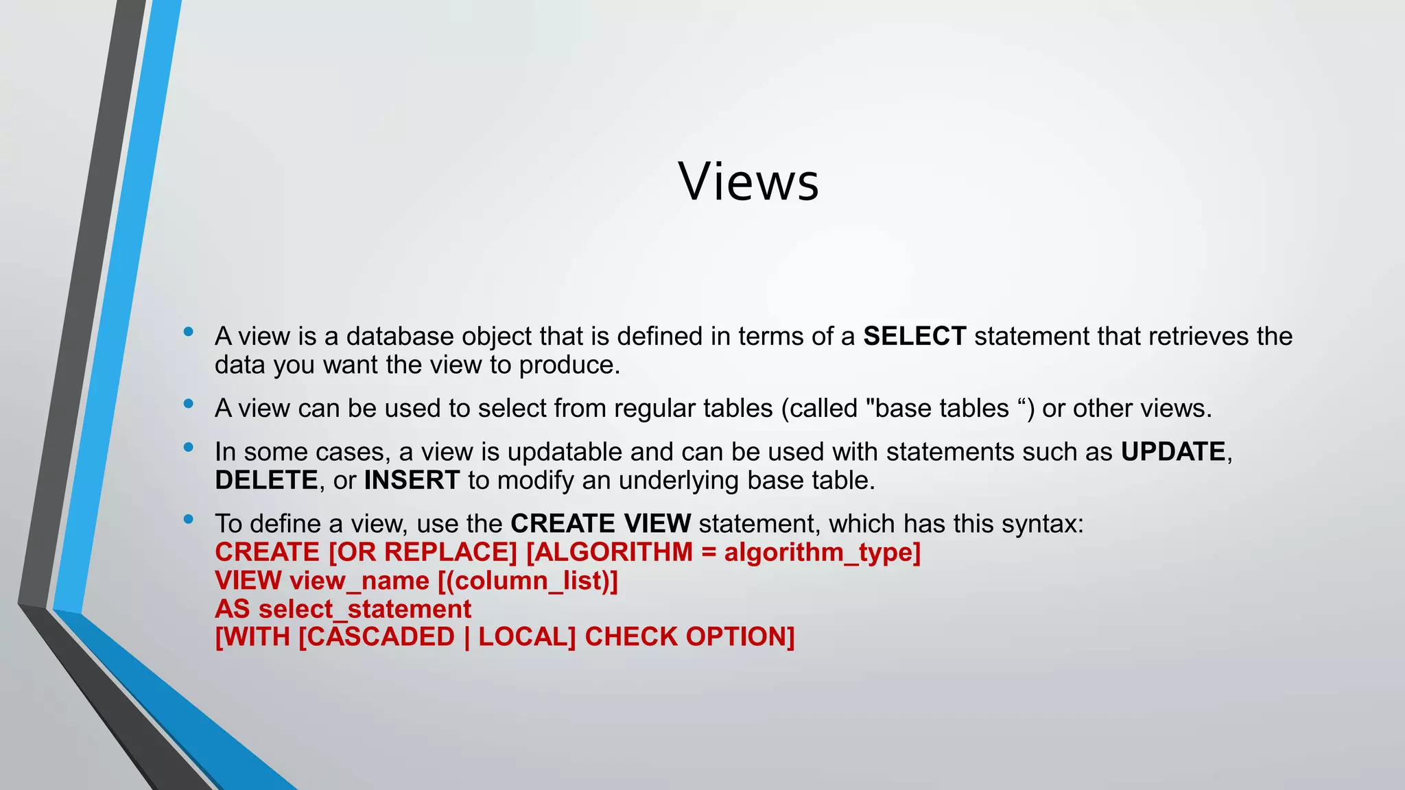 Views
• A view is a database object that is defined in terms of a SELECT statement that retrieves the
data you want the view to produce.
• A view can be used to select from regular tables (called "base tables “) or other views.
• In some cases, a view is updatable and can be used with statements such as UPDATE,
DELETE, or INSERT to modify an underlying base table.
• To define a view, use the CREATE VIEW statement, which has this syntax:
CREATE [OR REPLACE] [ALGORITHM = algorithm_type]
VIEW view_name [(column_list)]
AS select_statement
[WITH [CASCADED | LOCAL] CHECK OPTION]
 