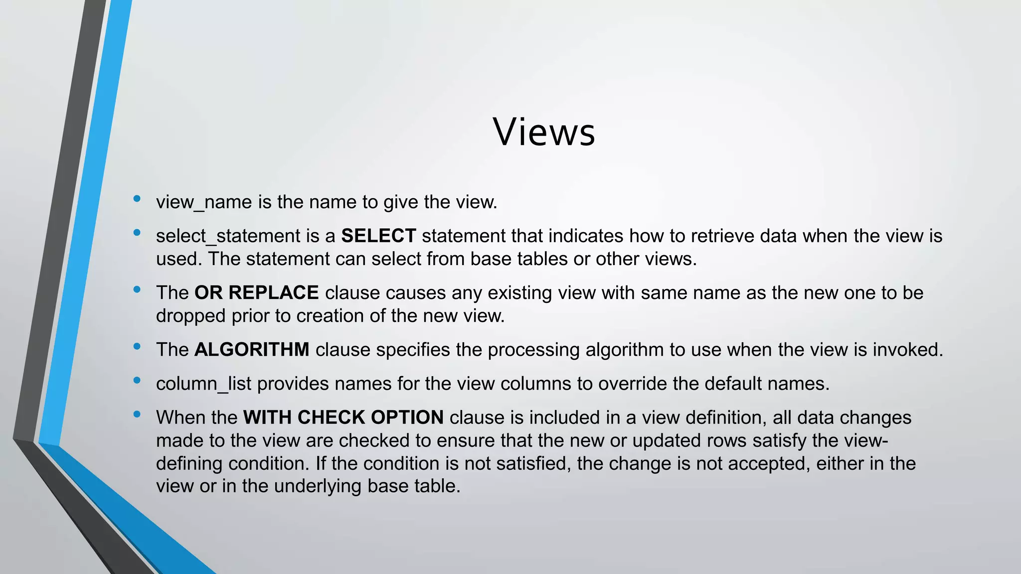 Views
• view_name is the name to give the view.
• select_statement is a SELECT statement that indicates how to retrieve data when the view is
used. The statement can select from base tables or other views.
• The OR REPLACE clause causes any existing view with same name as the new one to be
dropped prior to creation of the new view.
• The ALGORITHM clause specifies the processing algorithm to use when the view is invoked.
• column_list provides names for the view columns to override the default names.
• When the WITH CHECK OPTION clause is included in a view definition, all data changes
made to the view are checked to ensure that the new or updated rows satisfy the view-
defining condition. If the condition is not satisfied, the change is not accepted, either in the
view or in the underlying base table.
 