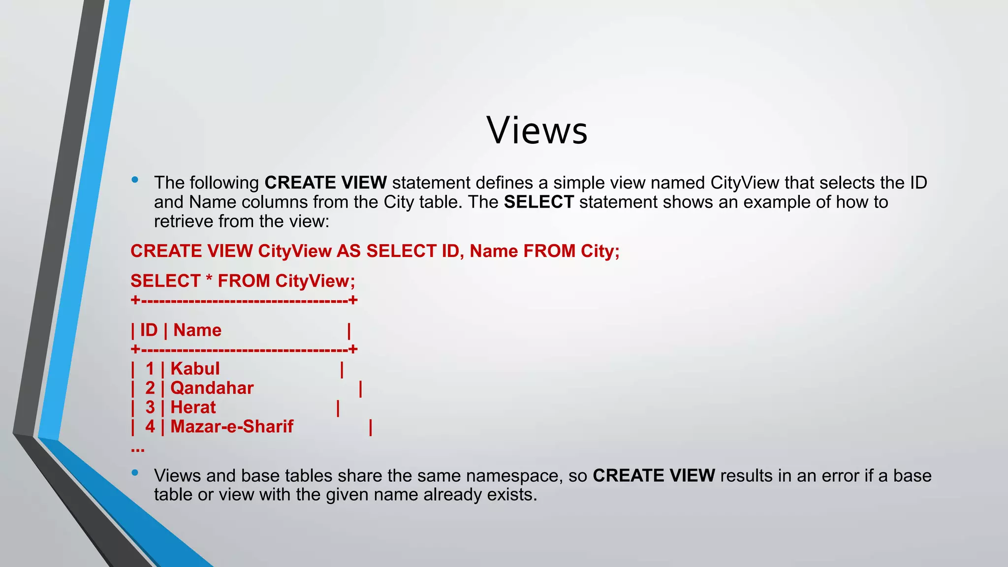 Views
• The following CREATE VIEW statement defines a simple view named CityView that selects the ID
and Name columns from the City table. The SELECT statement shows an example of how to
retrieve from the view:
CREATE VIEW CityView AS SELECT ID, Name FROM City;
SELECT * FROM CityView;
+-----------------------------------+
| ID | Name |
+-----------------------------------+
| 1 | Kabul |
| 2 | Qandahar |
| 3 | Herat |
| 4 | Mazar-e-Sharif |
...
• Views and base tables share the same namespace, so CREATE VIEW results in an error if a base
table or view with the given name already exists.
 