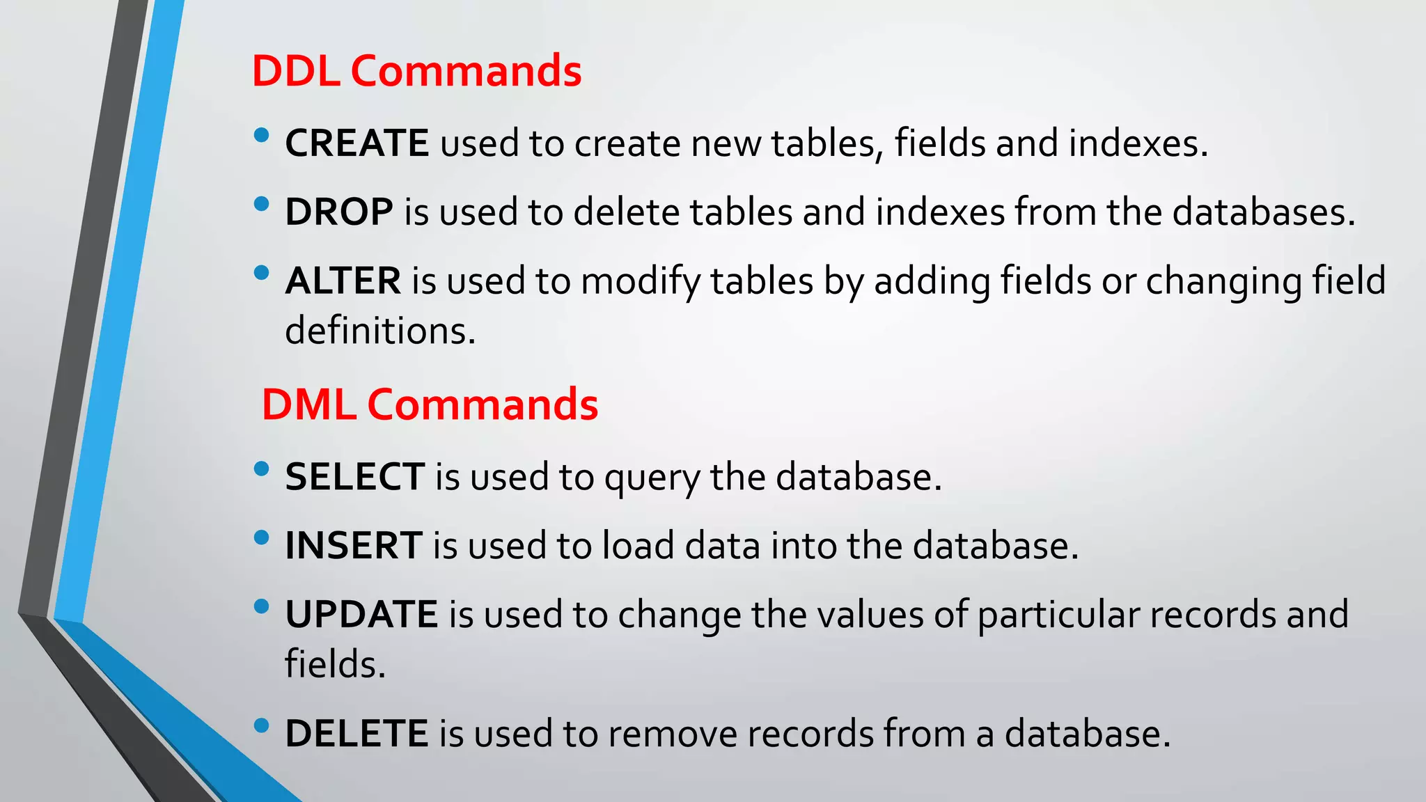 DDL Commands
• CREATE used to create new tables, fields and indexes.
• DROP is used to delete tables and indexes from the databases.
• ALTER is used to modify tables by adding fields or changing field
definitions.
DML Commands
• SELECT is used to query the database.
• INSERT is used to load data into the database.
• UPDATE is used to change the values of particular records and
fields.
• DELETE is used to remove records from a database.
 