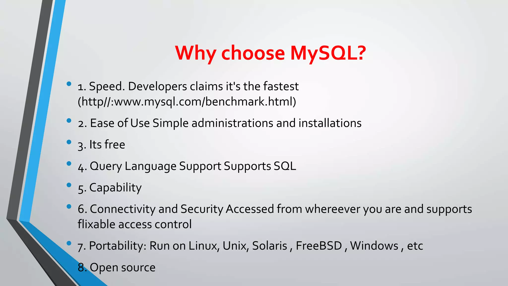 Why choose MySQL?
• 1. Speed. Developers claims it's the fastest
(http//:www.mysql.com/benchmark.html)
• 2. Ease of Use Simple administrations and installations
• 3. Its free
• 4. Query Language Support Supports SQL
• 5. Capability
• 6. Connectivity and Security Accessed from whereever you are and supports
flixable access control
• 7. Portability: Run on Linux, Unix, Solaris , FreeBSD ,Windows , etc
• 8. Open source
 