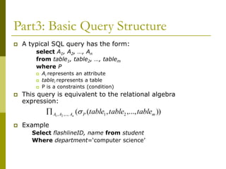 Part3: Basic Query Structure
 A typical SQL query has the form:
select A1, A2, …, An
from table1, table2, …, tablem
where P
 Ai represents an attribute
 tablei represents a table
 P is a constraints (condition)
 This query is equivalent to the relational algebra
expression:
 Example
Select flashlineID, name from student
Where department=‘computer science’
))
,...,
,
(
( 2
1
,...,
, 2
1 m
P
A
A
A table
table
table
n


 