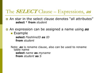 The SELECT Clause – Expressions, as
 An star in the select clause denotes “all attributes”
select * from student
 An expression can be assigned a name using as
 Example
select FlashlineID as ID
from student
Note: as is rename clause, also can be used to rename
table name
select name as myname
from student as S
 