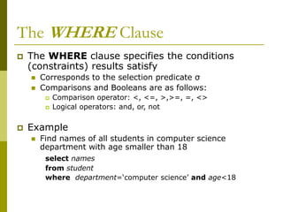 The WHERE Clause
 The WHERE clause specifies the conditions
(constraints) results satisfy
 Corresponds to the selection predicate σ
 Comparisons and Booleans are as follows:
 Comparison operator: <, <=, >,>=, =, <>
 Logical operators: and, or, not
 Example
 Find names of all students in computer science
department with age smaller than 18
select names
from student
where department=‘computer science’ and age<18
 