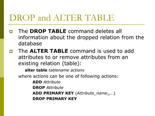 DROP and ALTER TABLE
 The DROP TABLE command deletes all
information about the dropped relation from the
database
 The ALTER TABLE command is used to add
attributes to or remove attributes from an
existing relation (table):
alter table tablename actions
where actions can be one of following actions:
ADD Attribute
DROP Attribute
ADD PRIMARY KEY (Attribute_name1,…)
DROP PRIMARY KEY
 
