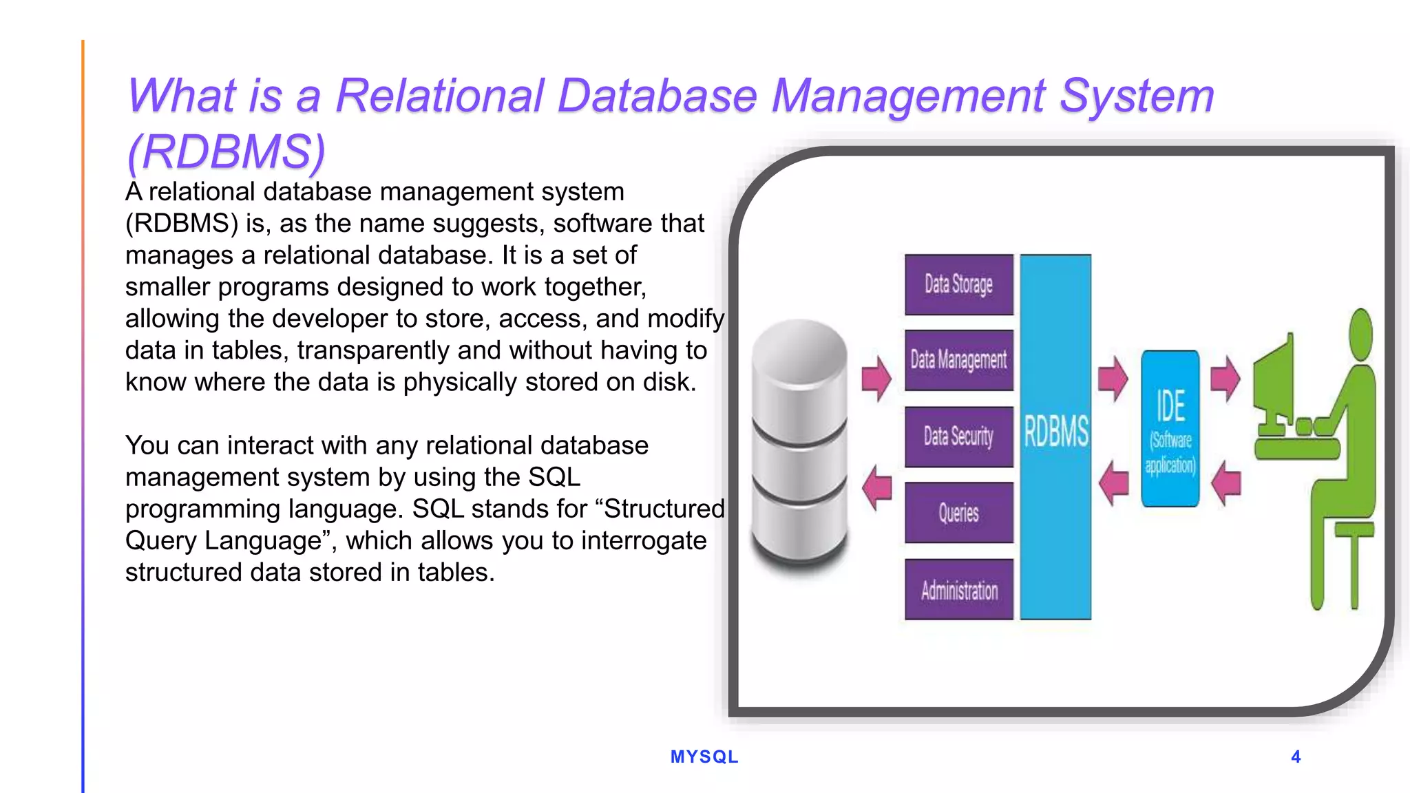 MYSQL 4
A relational database management system
(RDBMS) is, as the name suggests, software that
manages a relational database. It is a set of
smaller programs designed to work together,
allowing the developer to store, access, and modify
data in tables, transparently and without having to
know where the data is physically stored on disk.
You can interact with any relational database
management system by using the SQL
programming language. SQL stands for “Structured
Query Language”, which allows you to interrogate
structured data stored in tables.
What is a Relational Database Management System
(RDBMS)
 
