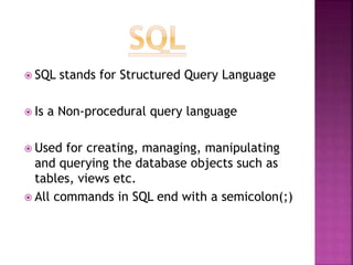  SQL stands for Structured Query Language
 Is a Non-procedural query language
 Used for creating, managing, manipulating
and querying the database objects such as
tables, views etc.
 All commands in SQL end with a semicolon(;)
 