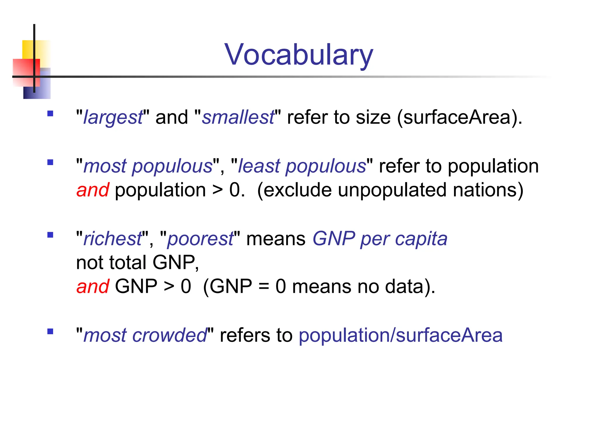 Vocabulary  "largest" and "smallest" refer to size (surfaceArea).  "most populous", "least populous" refer to population and population > 0. (exclude unpopulated nations)  "richest", "poorest" means GNP per capita not total GNP, and GNP > 0 (GNP = 0 means no data).  "most crowded" refers to population/surfaceArea 