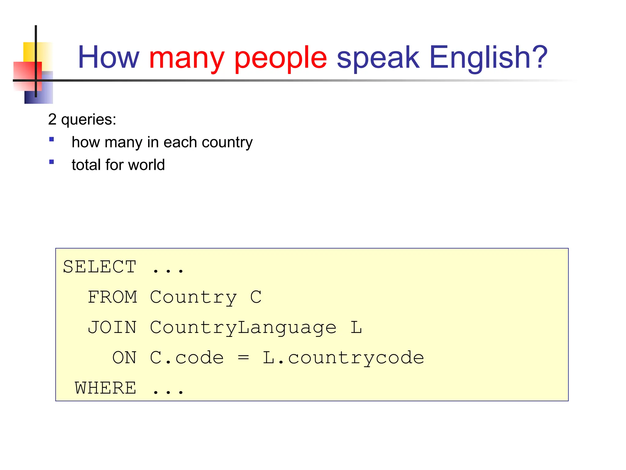 How many people speak English? 2 queries:  how many in each country  total for world SELECT ... FROM Country C JOIN CountryLanguage L ON C.code = L.countrycode WHERE ... 