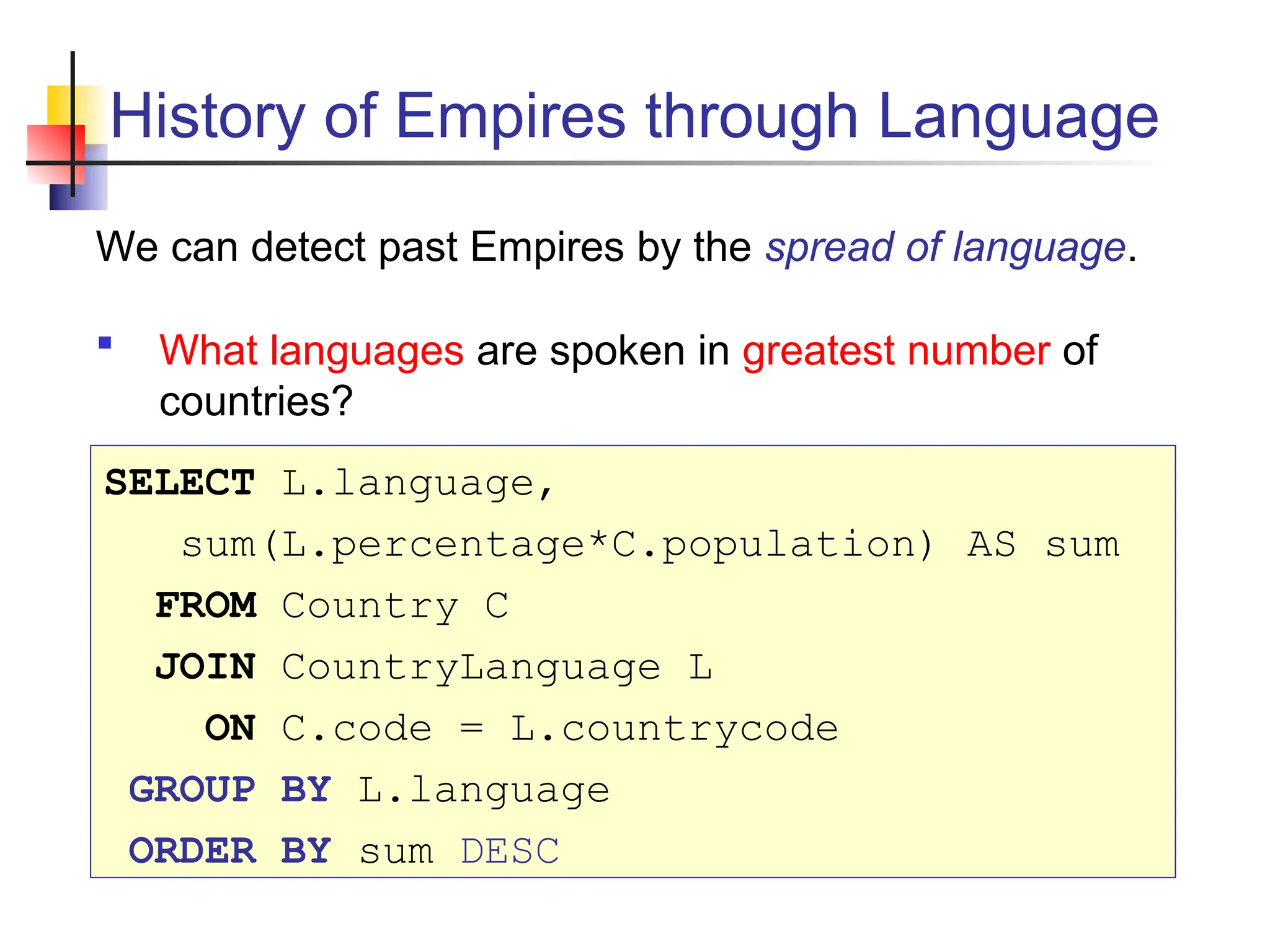 History of Empires through Language We can detect past Empires by the spread of language.  What languages are spoken in greatest number of countries? SELECT L.language, sum(L.percentage*C.population) AS sum FROM Country C JOIN CountryLanguage L ON C.code = L.countrycode GROUP BY L.language ORDER BY sum DESC 