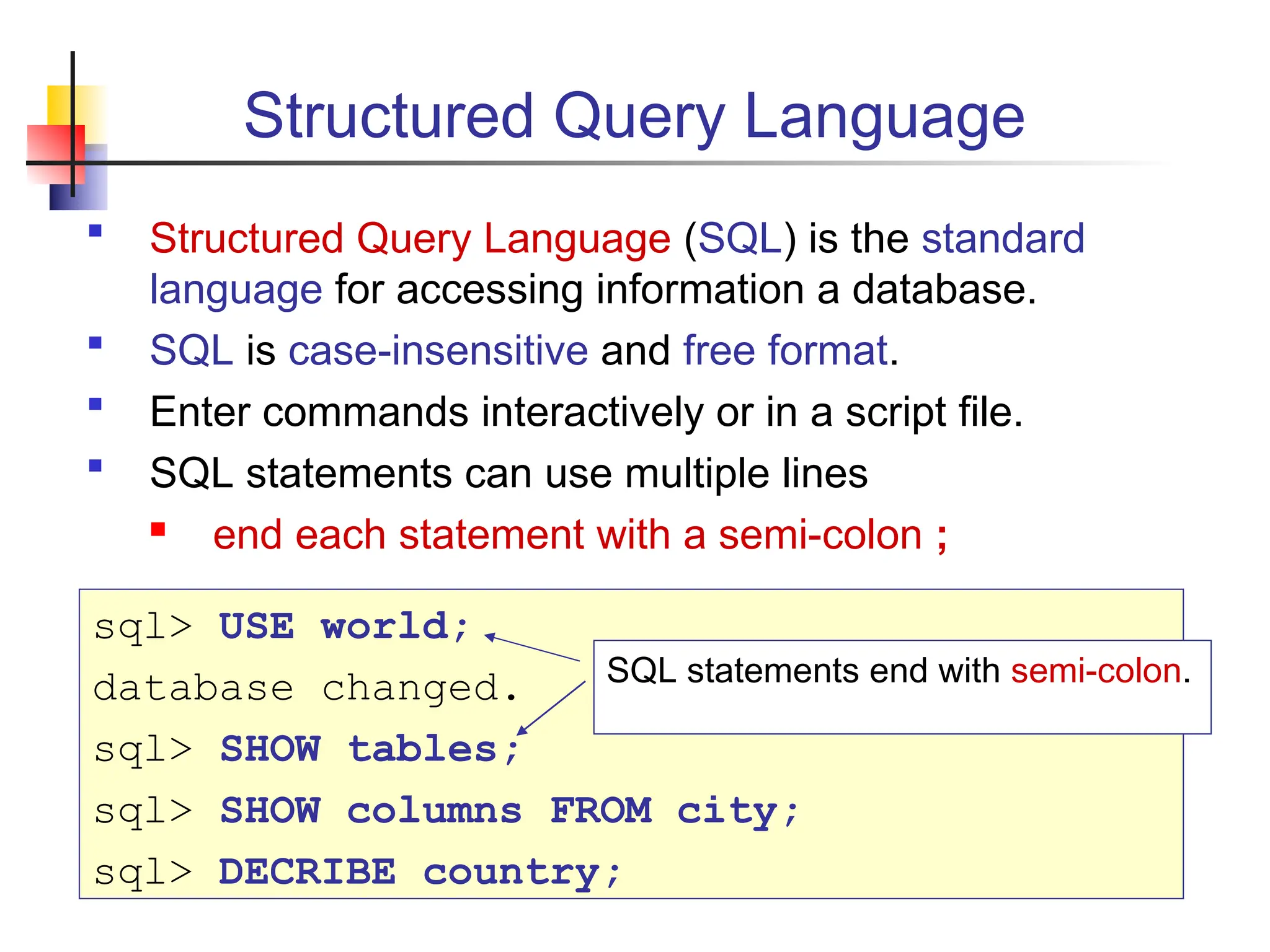 Structured Query Language  Structured Query Language (SQL) is the standard language for accessing information a database.  SQL is case-insensitive and free format.  Enter commands interactively or in a script file.  SQL statements can use multiple lines  end each statement with a semi-colon ; sql> USE world; database changed. sql> SHOW tables; sql> SHOW columns FROM city; sql> DECRIBE country; SQL statements end with semi-colon. 