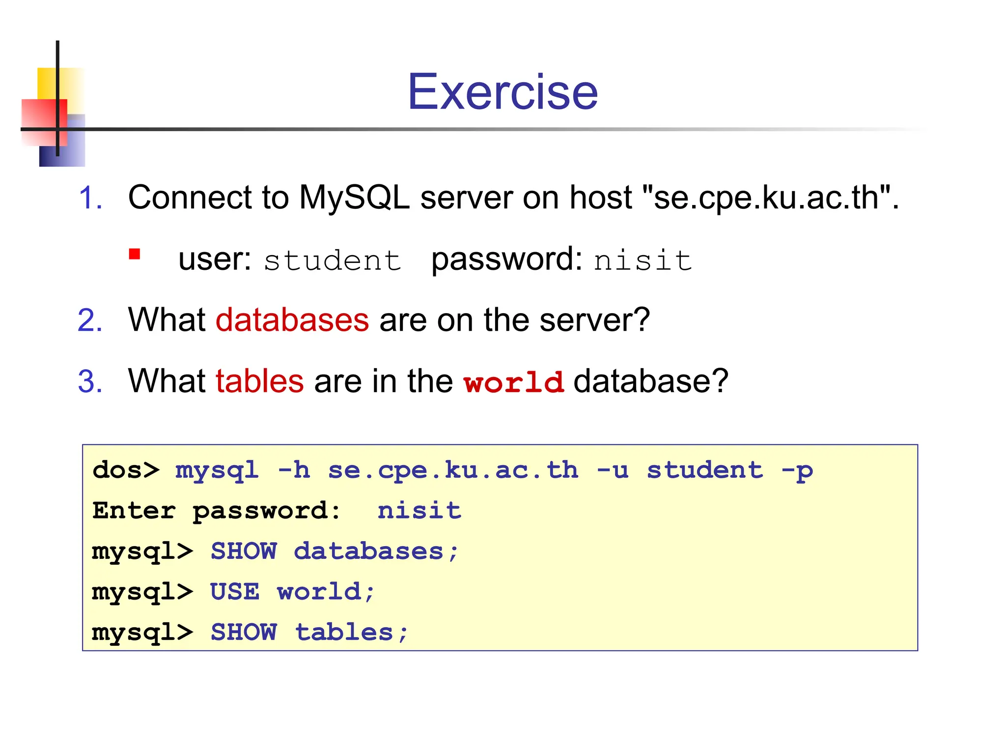 Exercise 1. Connect to MySQL server on host "se.cpe.ku.ac.th".  user: student password: nisit 2. What databases are on the server? 3. What tables are in the world database? dos> mysql -h se.cpe.ku.ac.th -u student -p Enter password: nisit mysql> SHOW databases; mysql> USE world; mysql> SHOW tables; 