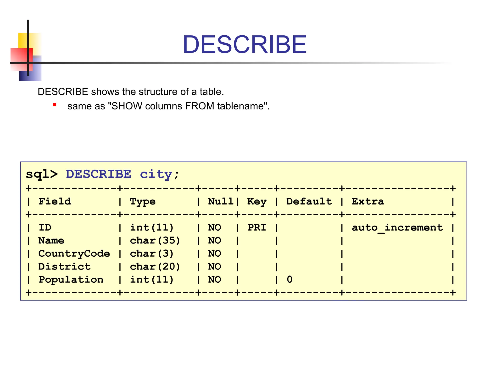 DESCRIBE DESCRIBE shows the structure of a table.  same as "SHOW columns FROM tablename". sql> DESCRIBE city; +-------------+-----------+-----+-----+---------+----------------+ | Field | Type | Null| Key | Default | Extra | +-------------+-----------+-----+-----+---------+----------------+ | ID | int(11) | NO | PRI | | auto_increment | | Name | char(35) | NO | | | | | CountryCode | char(3) | NO | | | | | District | char(20) | NO | | | | | Population | int(11) | NO | | 0 | | +-------------+-----------+-----+-----+---------+----------------+ 