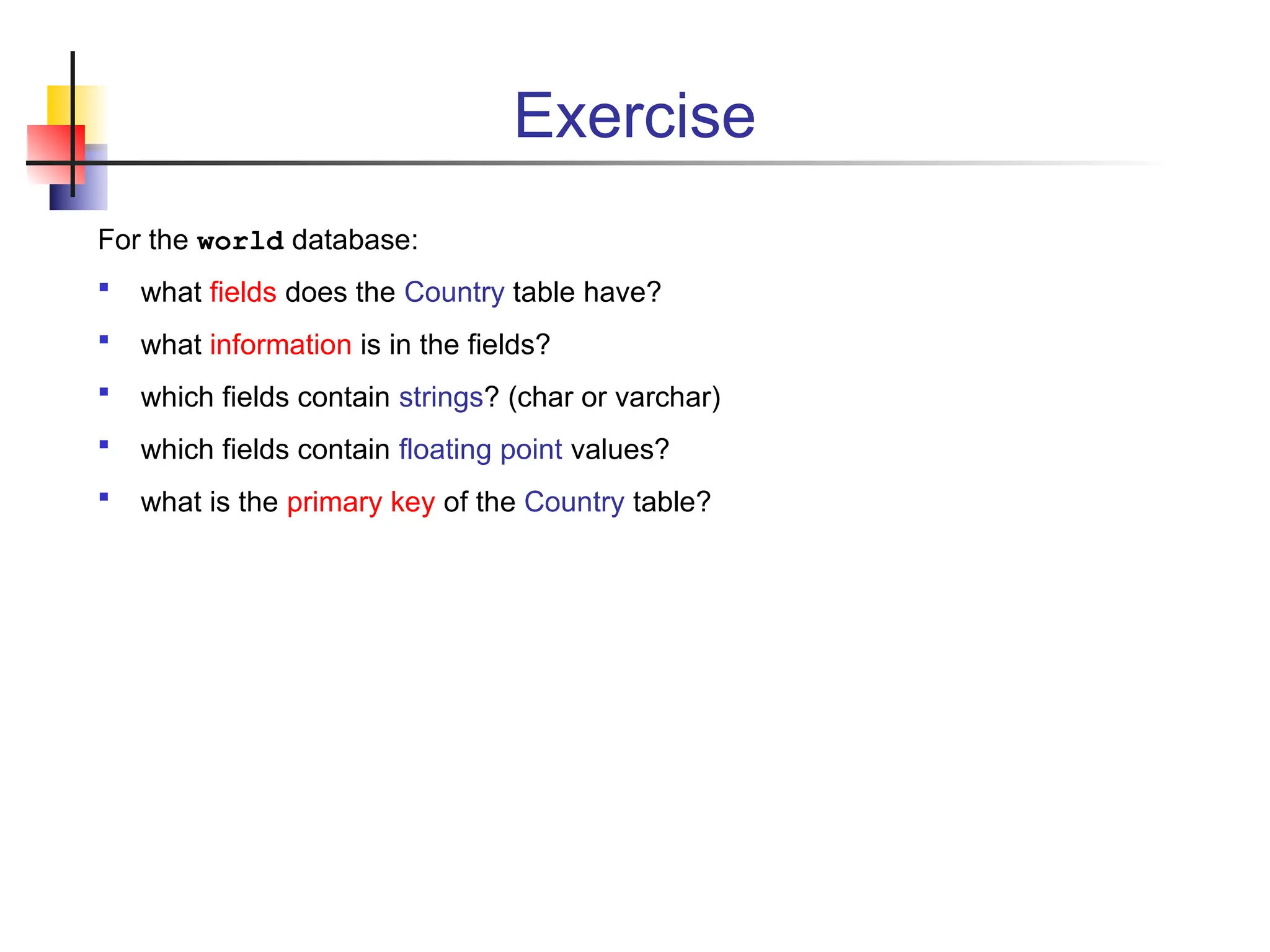 Exercise For the world database:  what fields does the Country table have?  what information is in the fields?  which fields contain strings? (char or varchar)  which fields contain floating point values?  what is the primary key of the Country table? 
