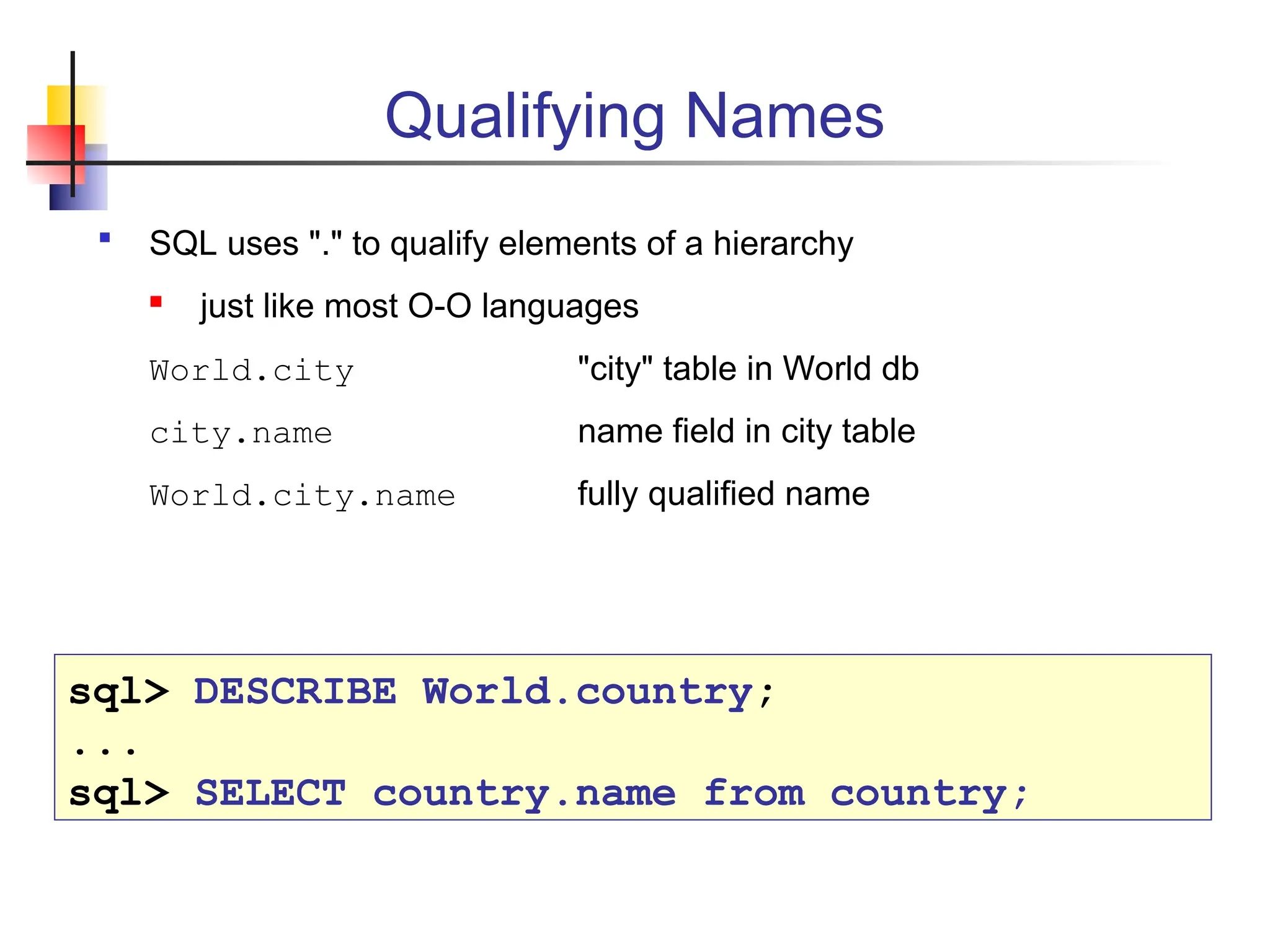 Qualifying Names  SQL uses "." to qualify elements of a hierarchy  just like most O-O languages World.city "city" table in World db city.name name field in city table World.city.name fully qualified name sql> DESCRIBE World.country; ... sql> SELECT country.name from country; 