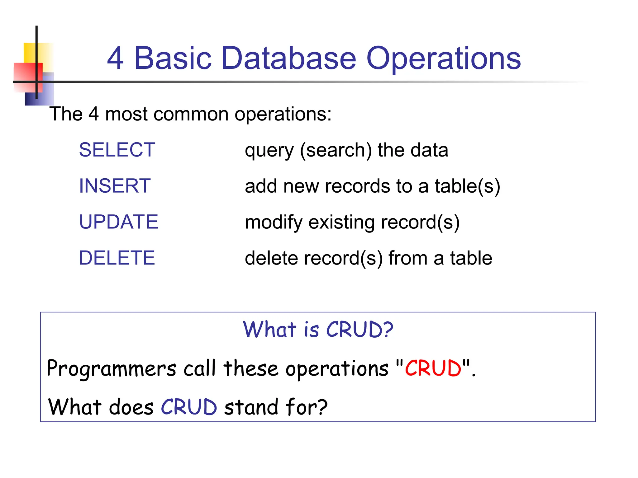 4 Basic Database Operations The 4 most common operations: SELECT query (search) the data INSERT add new records to a table(s) UPDATE modify existing record(s) DELETE delete record(s) from a table What is CRUD? Programmers call these operations "CRUD". What does CRUD stand for? 