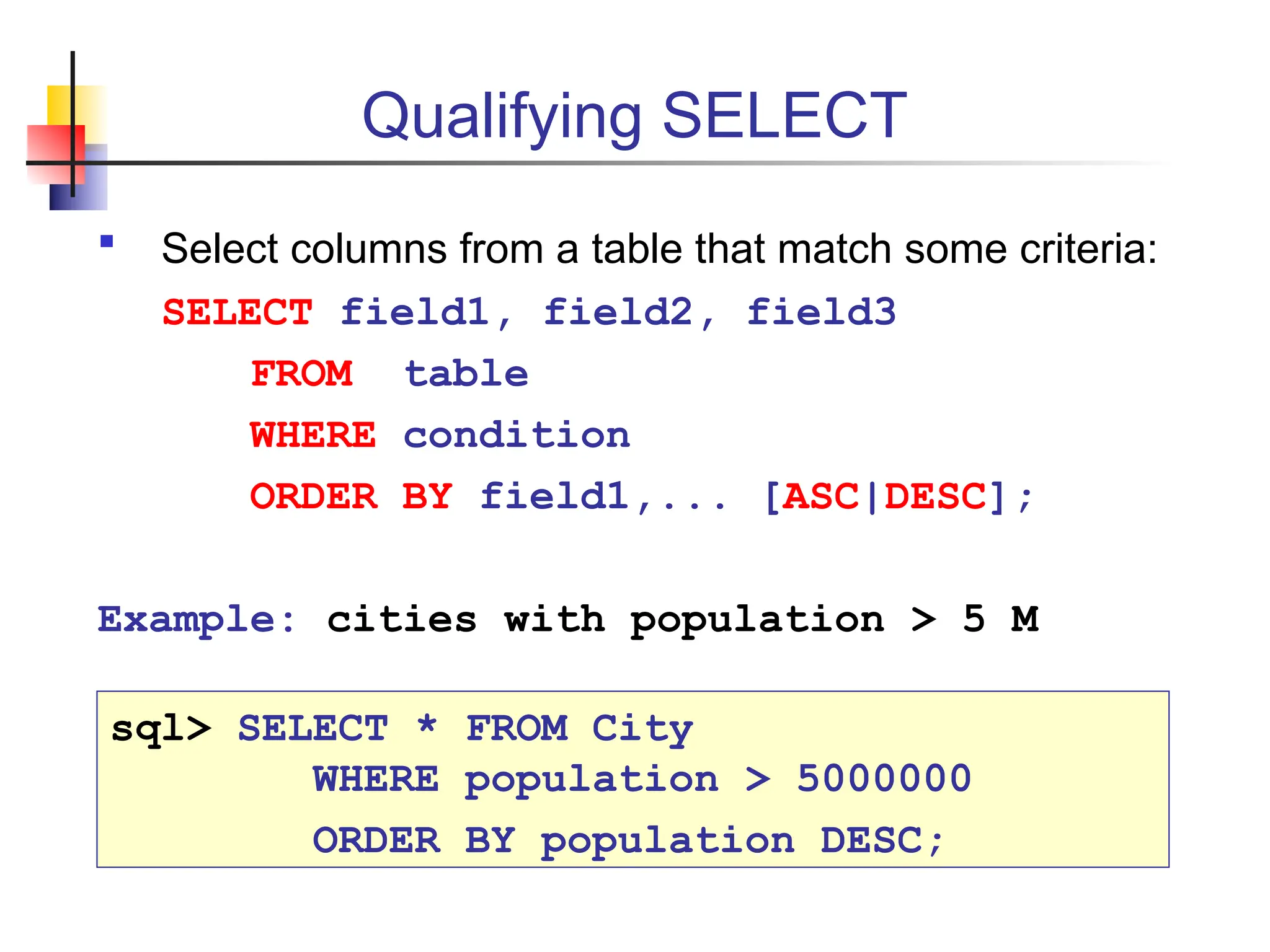 Qualifying SELECT  Select columns from a table that match some criteria: SELECT field1, field2, field3 FROM table WHERE condition ORDER BY field1,... [ASC|DESC]; Example: cities with population > 5 M sql> SELECT * FROM City WHERE population > 5000000 ORDER BY population DESC; 