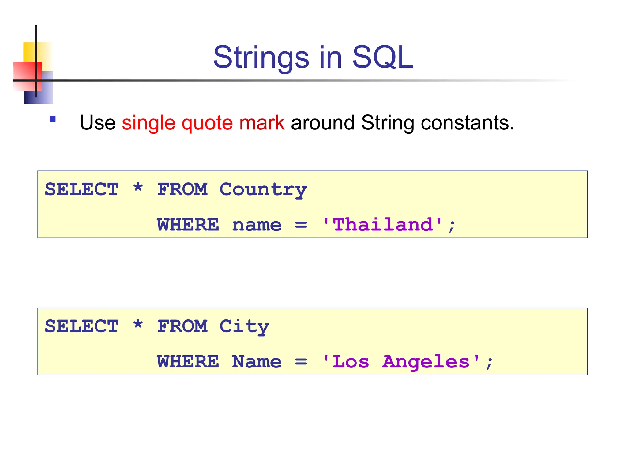 Strings in SQL  Use single quote mark around String constants. SELECT * FROM Country WHERE name = 'Thailand'; SELECT * FROM City WHERE Name = 'Los Angeles'; 