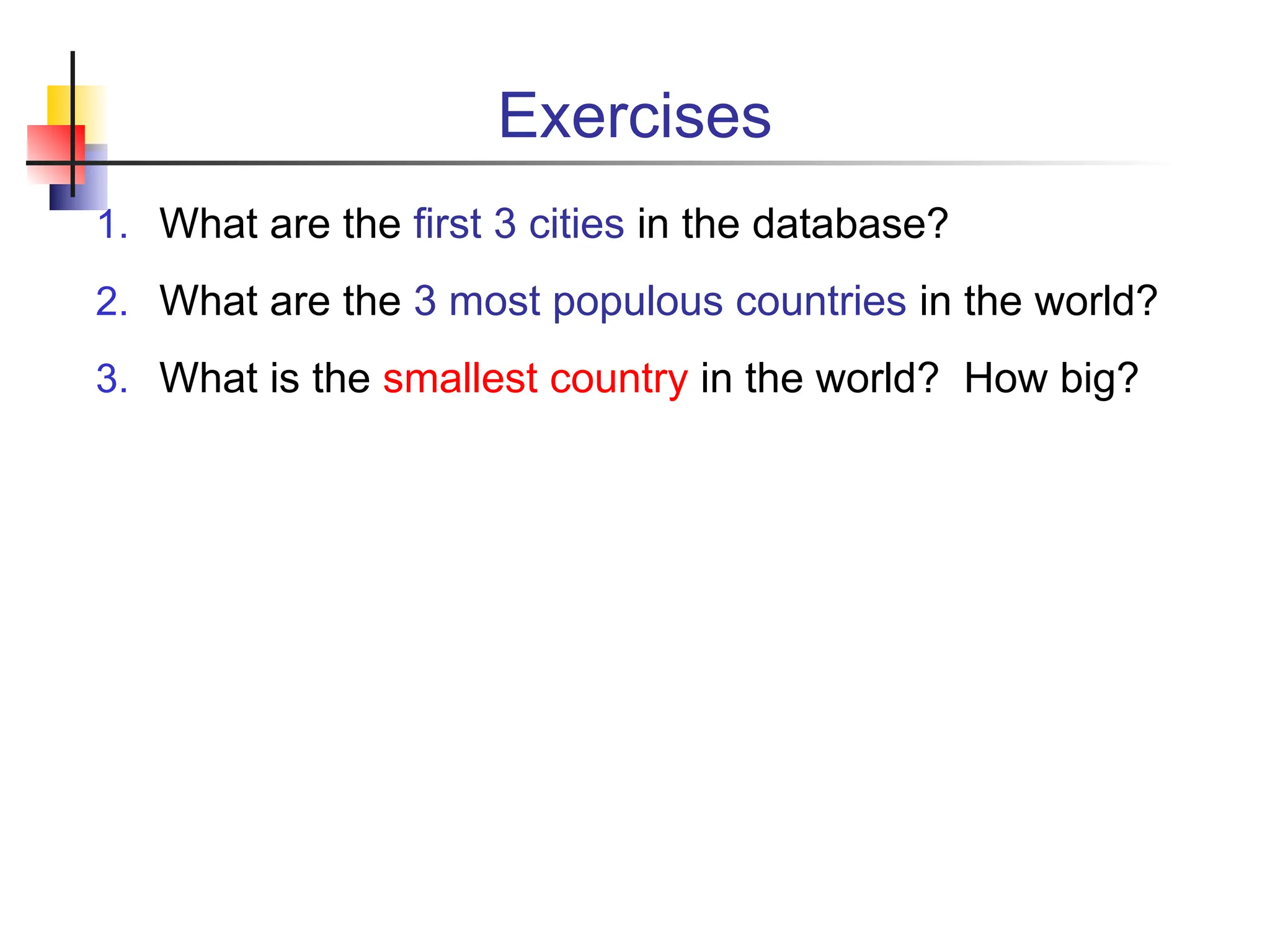 Exercises 1. What are the first 3 cities in the database? 2. What are the 3 most populous countries in the world? 3. What is the smallest country in the world? How big? 