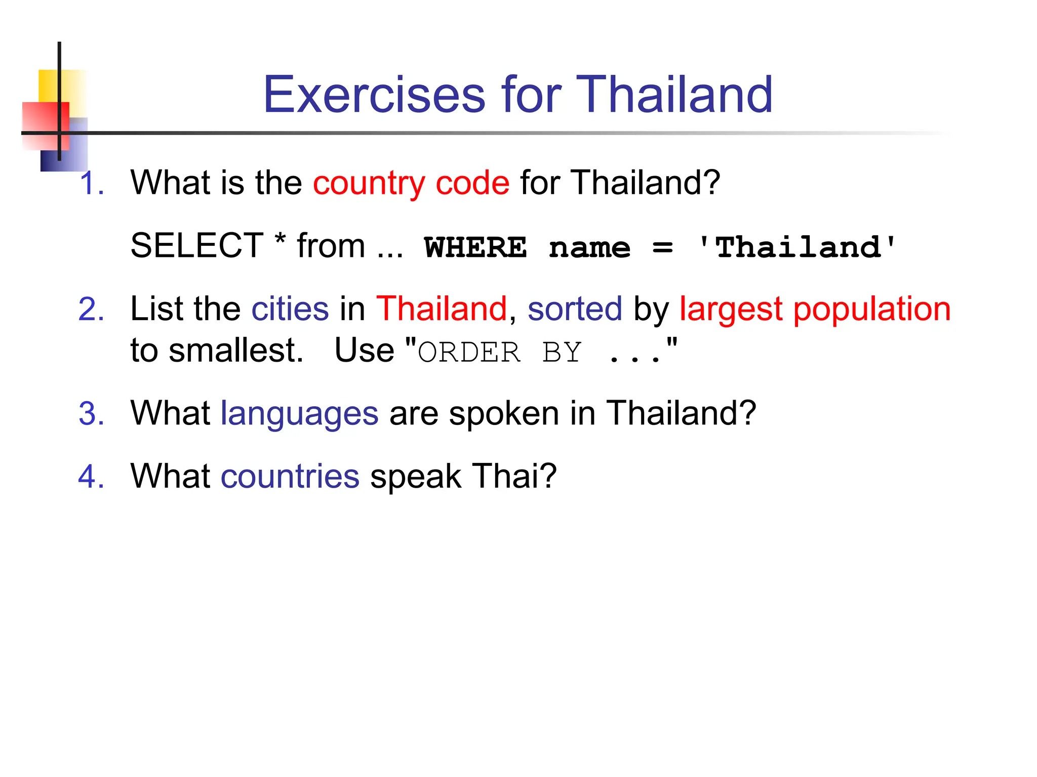 Exercises for Thailand 1. What is the country code for Thailand? SELECT * from ... WHERE name = 'Thailand' 2. List the cities in Thailand, sorted by largest population to smallest. Use "ORDER BY ..." 3. What languages are spoken in Thailand? 4. What countries speak Thai? 