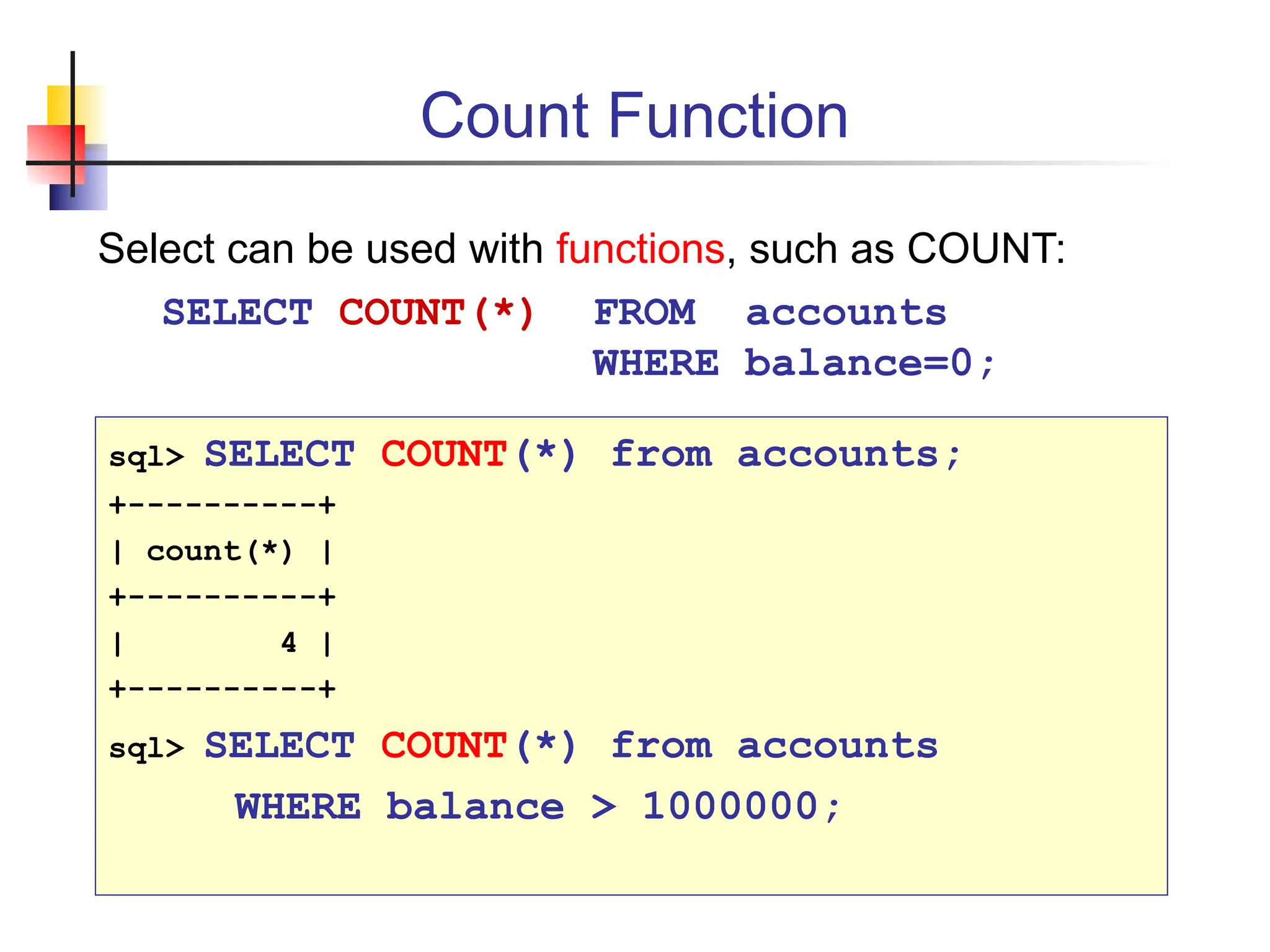 Count Function Select can be used with functions, such as COUNT: SELECT COUNT(*) FROM accounts WHERE balance=0; sql> SELECT COUNT(*) from accounts; +----------+ | count(*) | +----------+ | 4 | +----------+ sql> SELECT COUNT(*) from accounts WHERE balance > 1000000; 