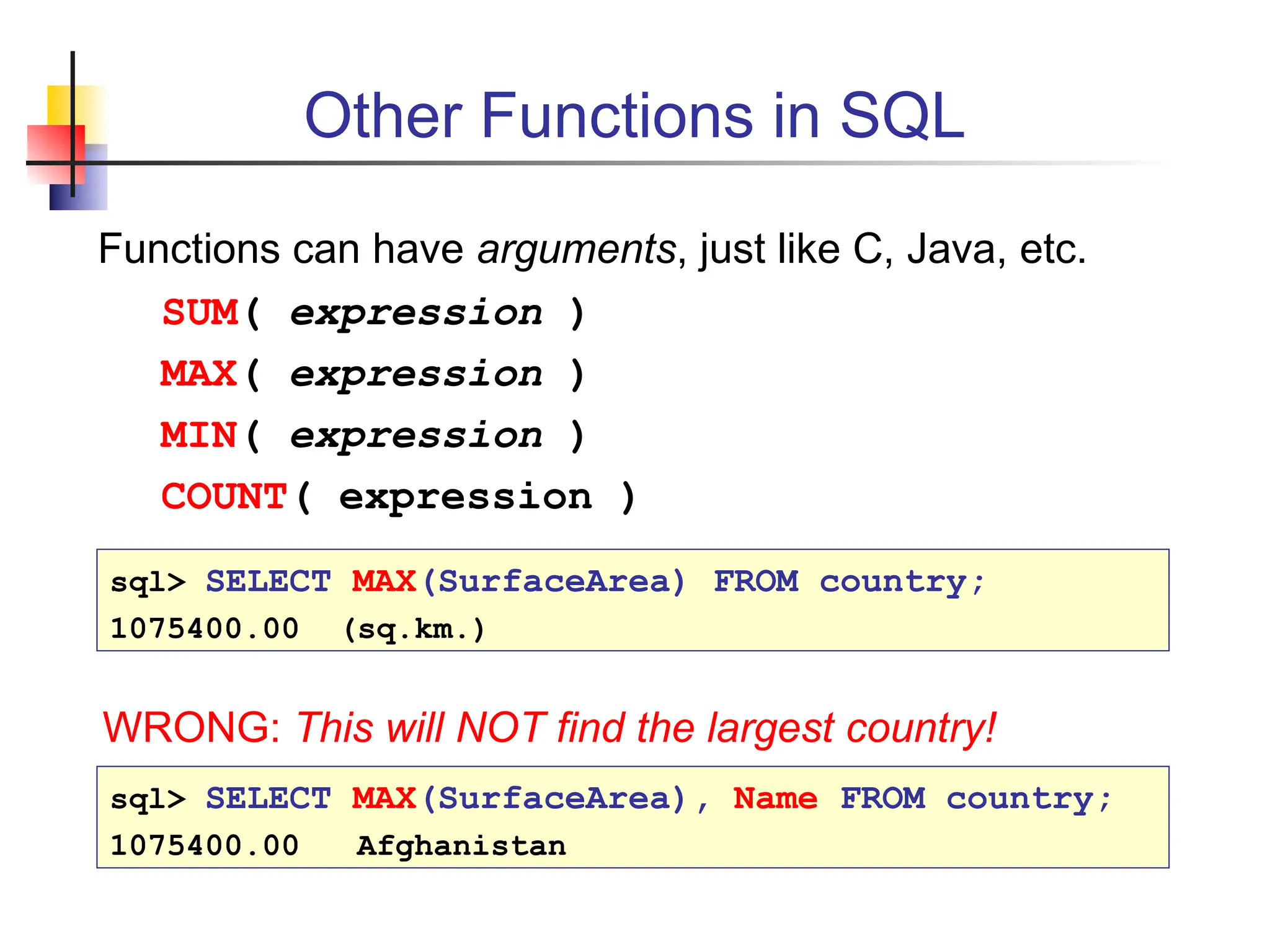 Other Functions in SQL Functions can have arguments, just like C, Java, etc. SUM( expression ) MAX( expression ) MIN( expression ) COUNT( expression ) sql> SELECT MAX(SurfaceArea) FROM country; 1075400.00 (sq.km.) WRONG: This will NOT find the largest country! sql> SELECT MAX(SurfaceArea), Name FROM country; 1075400.00 Afghanistan 