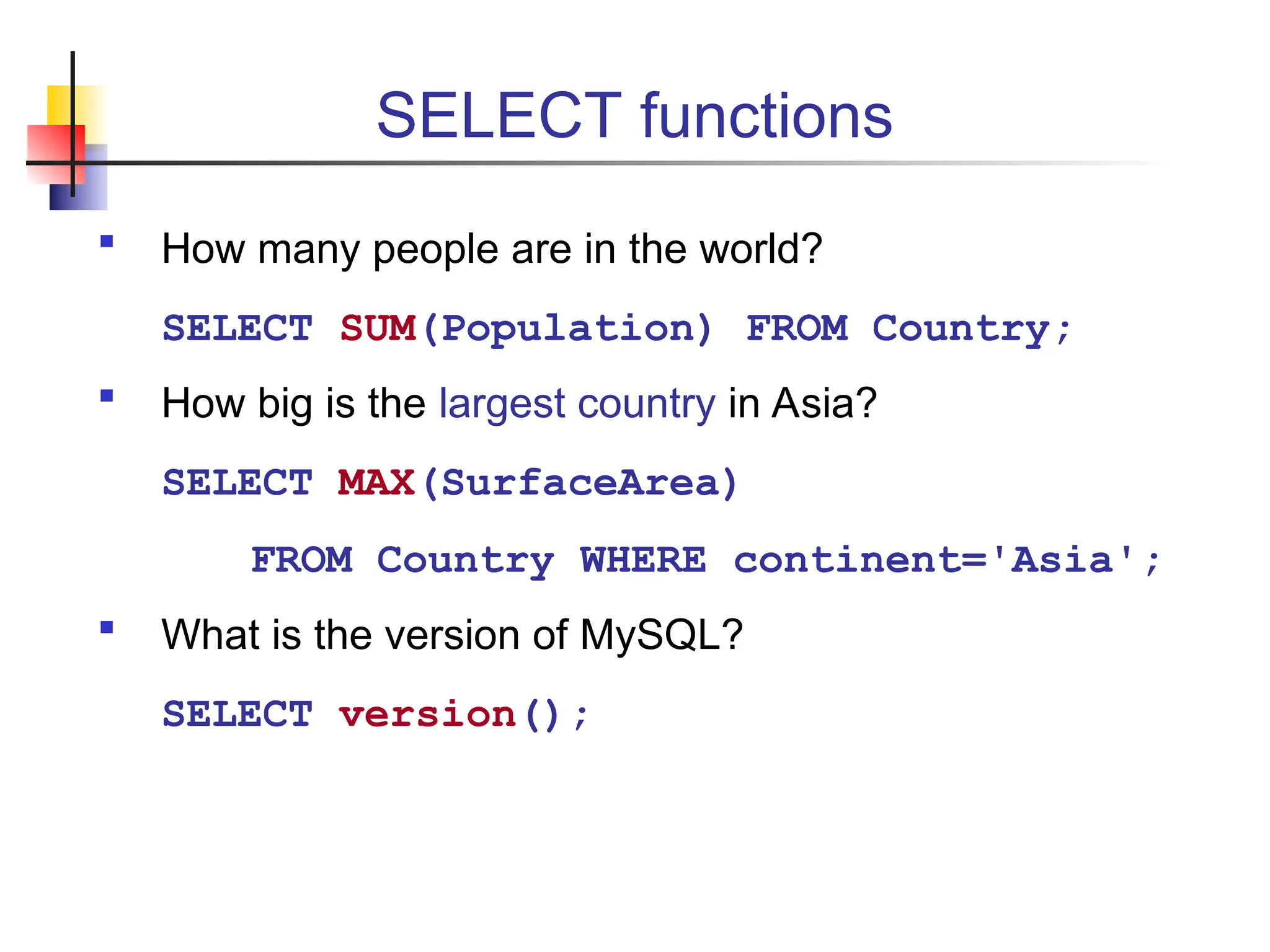 SELECT functions  How many people are in the world? SELECT SUM(Population) FROM Country;  How big is the largest country in Asia? SELECT MAX(SurfaceArea) FROM Country WHERE continent='Asia';  What is the version of MySQL? SELECT version(); 