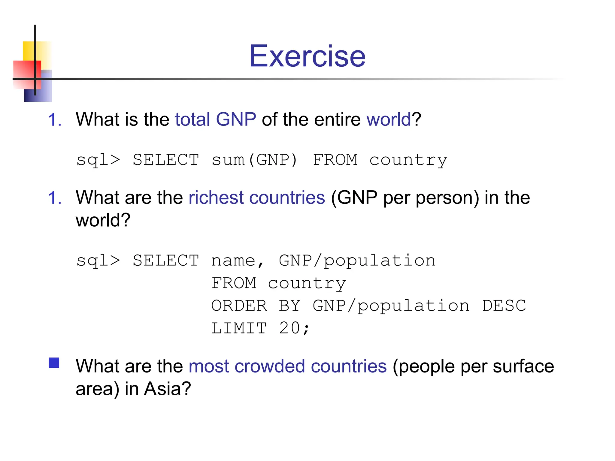 Exercise 1. What is the total GNP of the entire world? sql> SELECT sum(GNP) FROM country 1. What are the richest countries (GNP per person) in the world? sql> SELECT name, GNP/population FROM country ORDER BY GNP/population DESC LIMIT 20;  What are the most crowded countries (people per surface area) in Asia? 