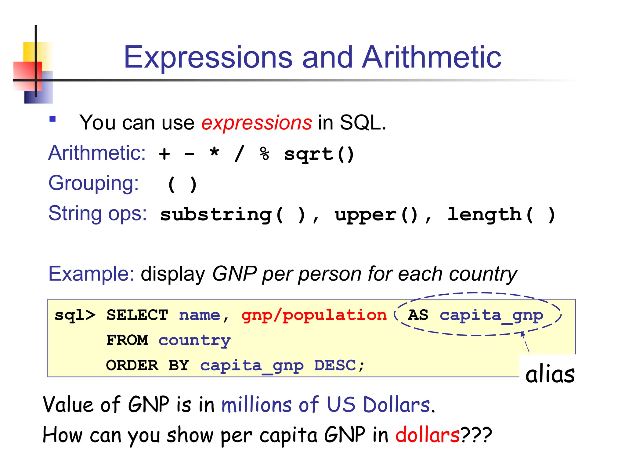 Expressions and Arithmetic  You can use expressions in SQL. Arithmetic: + - * / % sqrt() Grouping: ( ) String ops: substring( ), upper(), length( ) Example: display GNP per person for each country sql> SELECT name, gnp/population AS capita_gnp FROM country ORDER BY capita_gnp DESC; Value of GNP is in millions of US Dollars. How can you show per capita GNP in dollars??? alias 